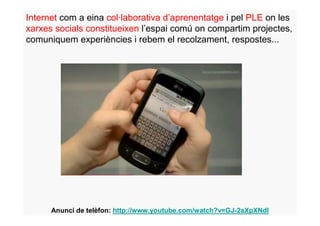 Internet com a eina col·laborativa d’aprenentatge i pel PLE on les
xarxes socials constitueixen l’espai comú on compartim projectes,
comuniquem experiències i rebem el recolzament, respostes...




      Anunci de telèfon: http://www.youtube.com/watch?v=GJ-2aXpXNdI
 