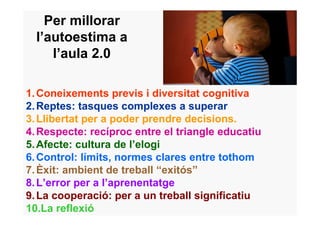 Per millorar
  l’autoestima a
     l’aula 2.0

1. Coneixements previs i diversitat cognitiva
2. Reptes: tasques complexes a superar
3. Llibertat per a poder prendre decisions.
4. Respecte: recíproc entre el triangle educatiu
5. Afecte: cultura de l’elogi
6. Control: límits, normes clares entre tothom
7. Èxit: ambient de treball “exitós”
8. L’error per a l’aprenentatge
9. La cooperació: per a un treball significatiu
10.La reflexió
 