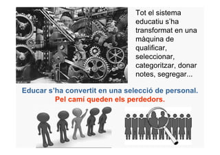 Tot el sistema
                                educatiu s’ha
                                transformat en una
                                màquina de
                                qualificar,
                                seleccionar,
                                categoritzar, donar
                                notes, segregar...

Educar s’ha convertit en una selecció de personal.
         Pel camí queden els perdedors.
 