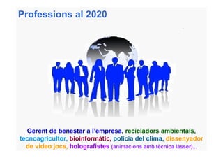 Professions al 2020




  Gerent de benestar a l’empresa, recicladors ambientals,
tecnoagricultor, bioinformàtic, polícia del clima, dissenyador
  de vídeo jocs, holografistes (animacions amb tècnica làsser)...
 