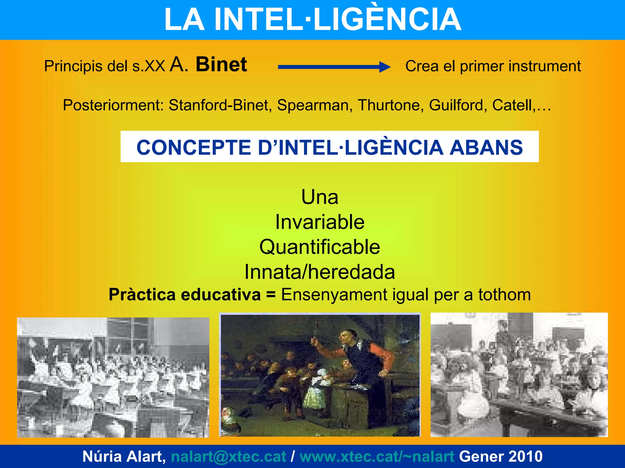 LA INTEL·LIGÈNCIA Núria Alart,  [email_address]  /  www.xtec.cat/~nalart  Gener 2010 Principis del s.XX  A.  Binet   Crea el primer instrument Posteriorment: Stanford-Binet, Spearman, Thurtone, Guilford, Catell,… CONCEPTE D’INTEL·LIGÈNCIA ABANS Una Invariable Quantificable Innata/heredada Pràctica educativa =  Ensenyament igual per a tothom 