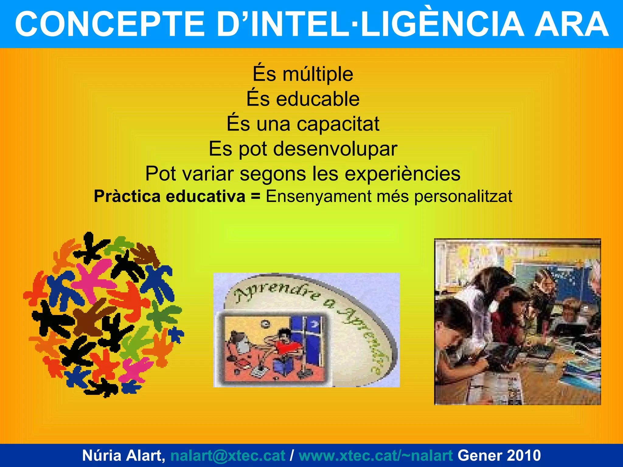 CONCEPTE D’INTEL·LIGÈNCIA ARA Núria Alart,  [email_address]  /  www.xtec.cat/~nalart  Gener 2010 És múltiple És educable És una capacitat Es pot desenvolupar Pot variar segons les experiències Pràctica educativa =  Ensenyament més personalitzat 