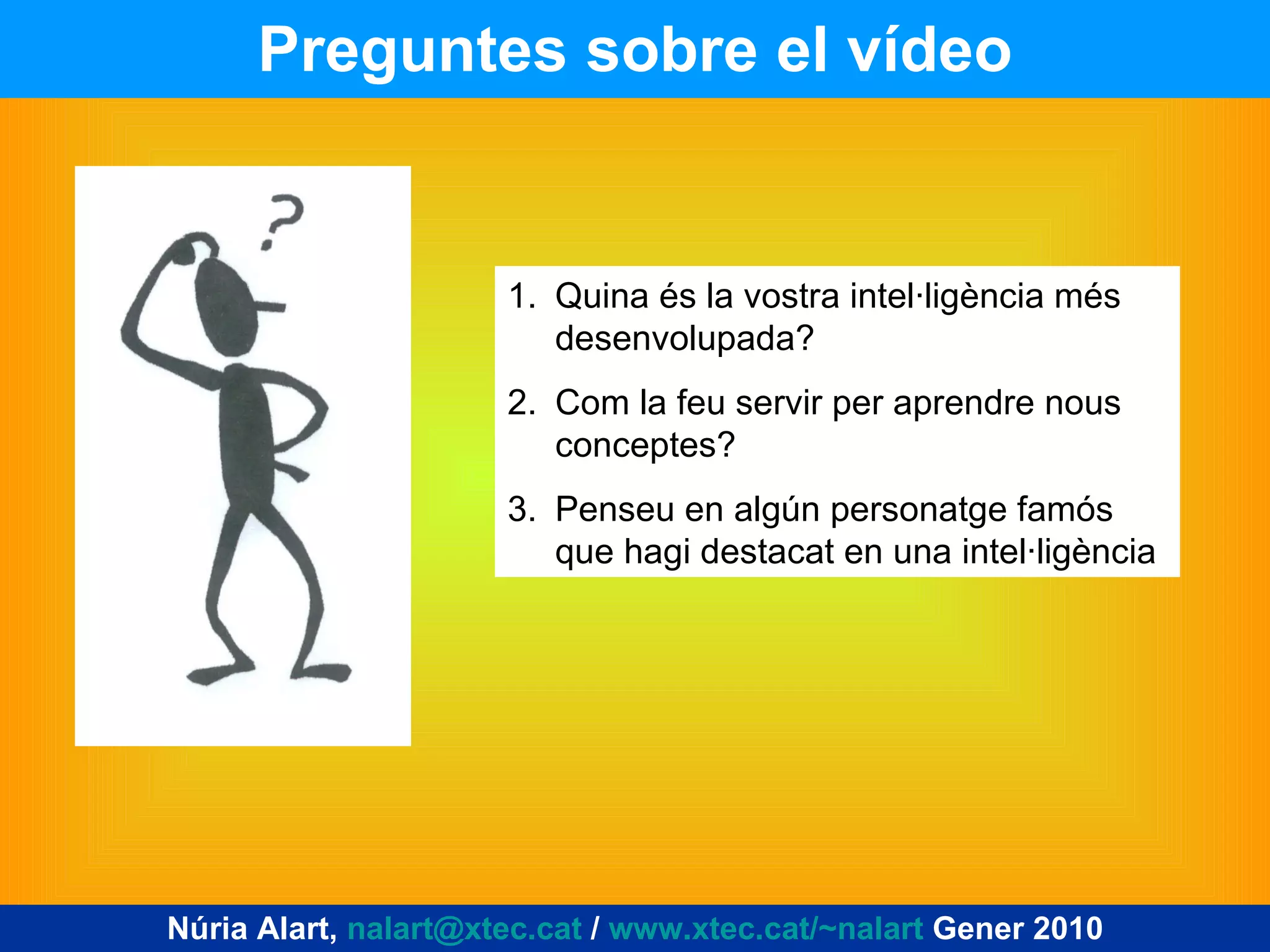 Preguntes sobre el vídeo Núria Alart,  [email_address]  /  www.xtec.cat/~nalart  Gener 2010 Quina és la vostra intel·ligència més desenvolupada? Com la feu servir per aprendre nous conceptes? Penseu en algún personatge famós que hagi destacat en una intel·ligència 