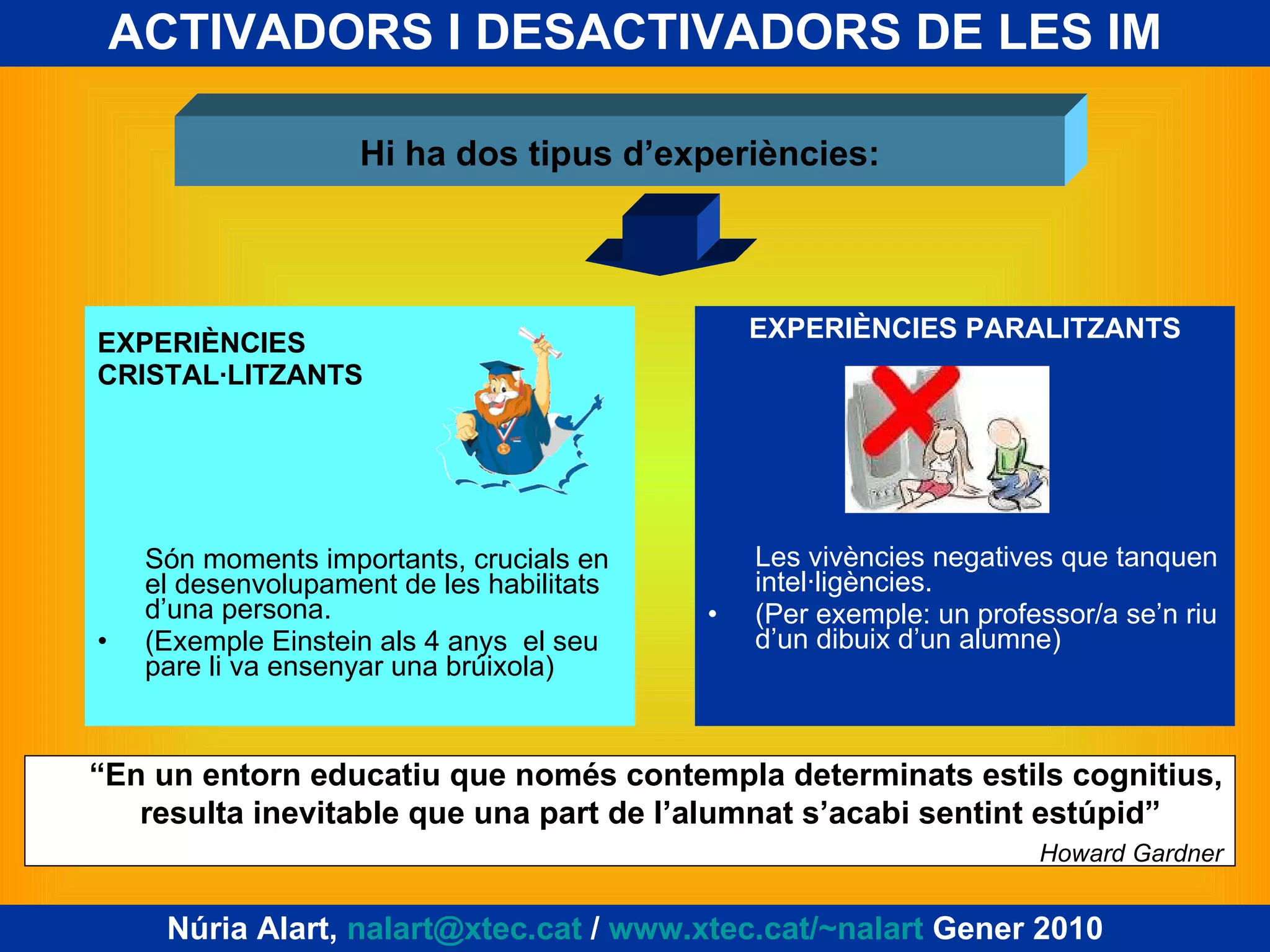 ACTIVADORS I DESACTIVADORS DE LES IM EXPERIÈNCIES CRISTAL·LITZANTS Són moments importants, crucials en el desenvolupament de les habilitats d’una persona. (Exemple Einstein als 4 anys  el seu pare li va ensenyar una brúixola) EXPERIÈNCIES PARALITZANTS Les vivències negatives que tanquen intel·ligències.  (Per exemple: un professor/a se’n riu d’un dibuix d’un alumne) Hi ha dos tipus d’experiències: “ En un entorn educatiu que només contempla determinats estils cognitius, resulta inevitable que una part de l’alumnat s’acabi sentint estúpid”  Howard Gardner Núria Alart,  [email_address]  /  www.xtec.cat/~nalart  Gener 2010 