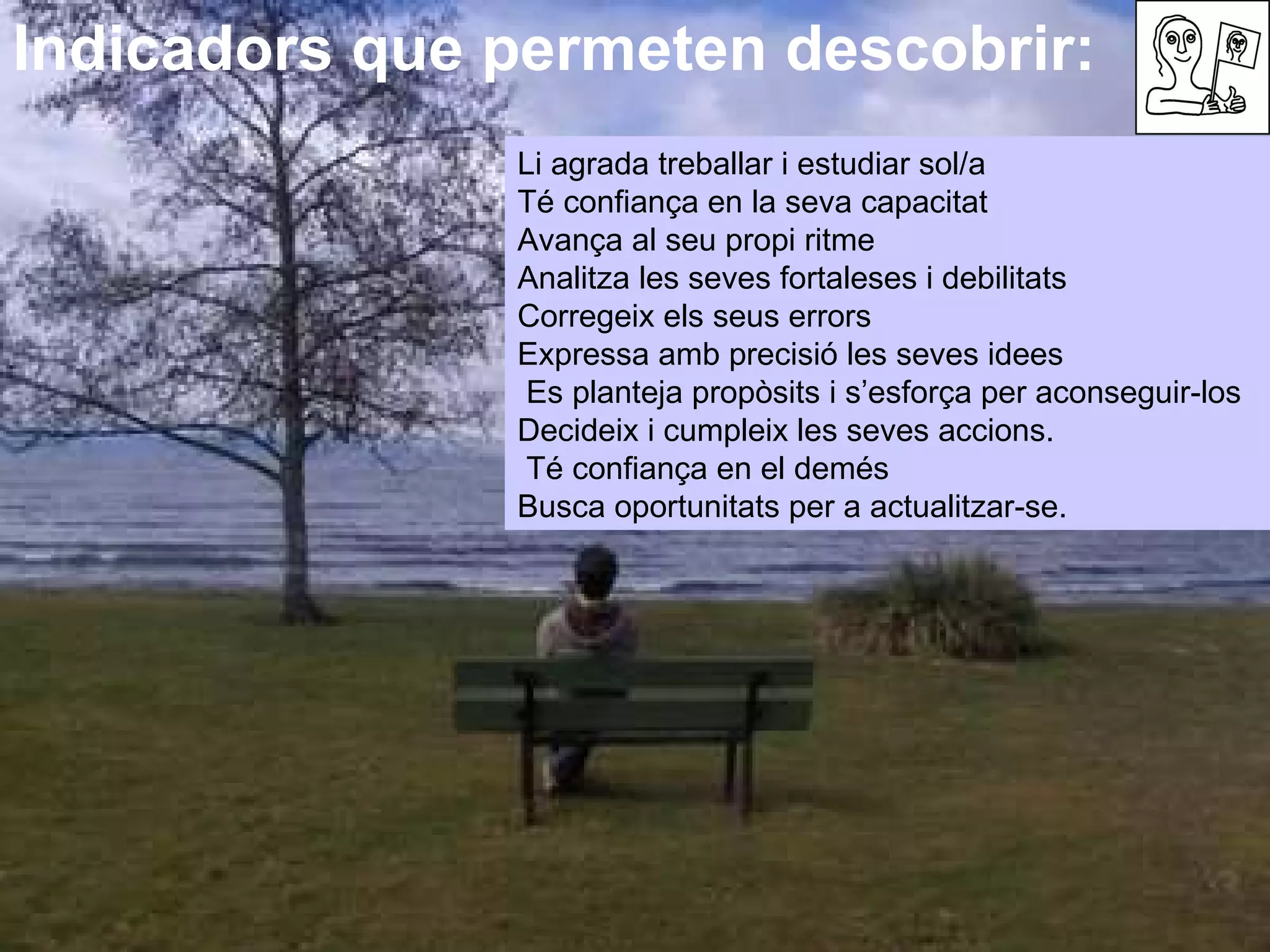 Indicadors que permeten descobrir:  Li agrada treballar i estudiar sol/a  Té confiança en la seva capacitat  Avança al seu propi ritme  Analitza les seves fortaleses i debilitats  Corregeix els seus errors  Expressa amb precisió les seves idees  Es planteja propòsits i s’esforça per aconseguir-los Decideix i cumpleix les seves accions.  Té confiança en el demés Busca oportunitats per a actualitzar-se. 