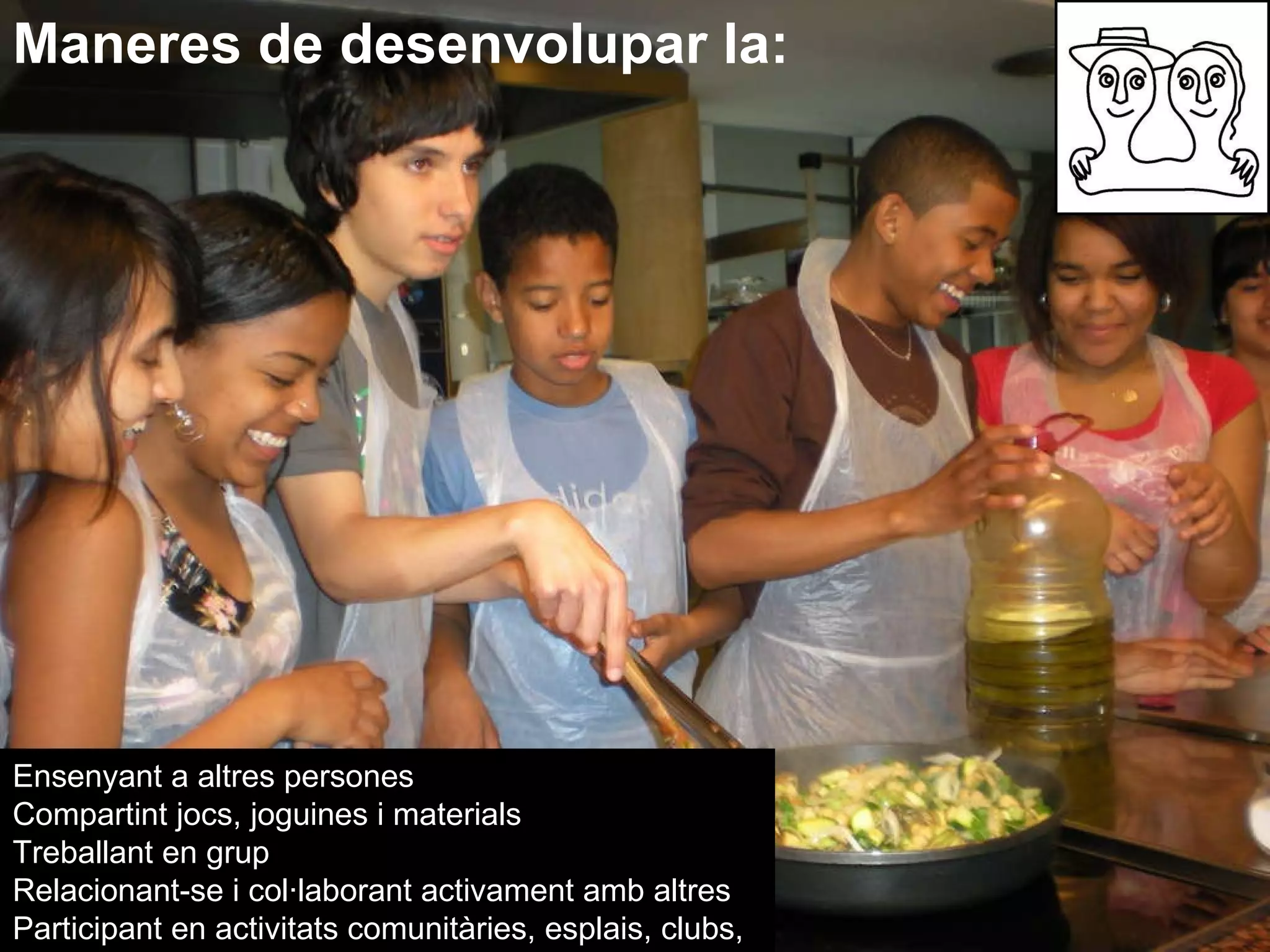 Maneres de desenvolupar la: Ensenyant a altres persones  Compartint jocs, joguines i materials  Treballant en grup  Relacionant-se i col·laborant activament amb altres Participant en activitats comunitàries, esplais, clubs,  