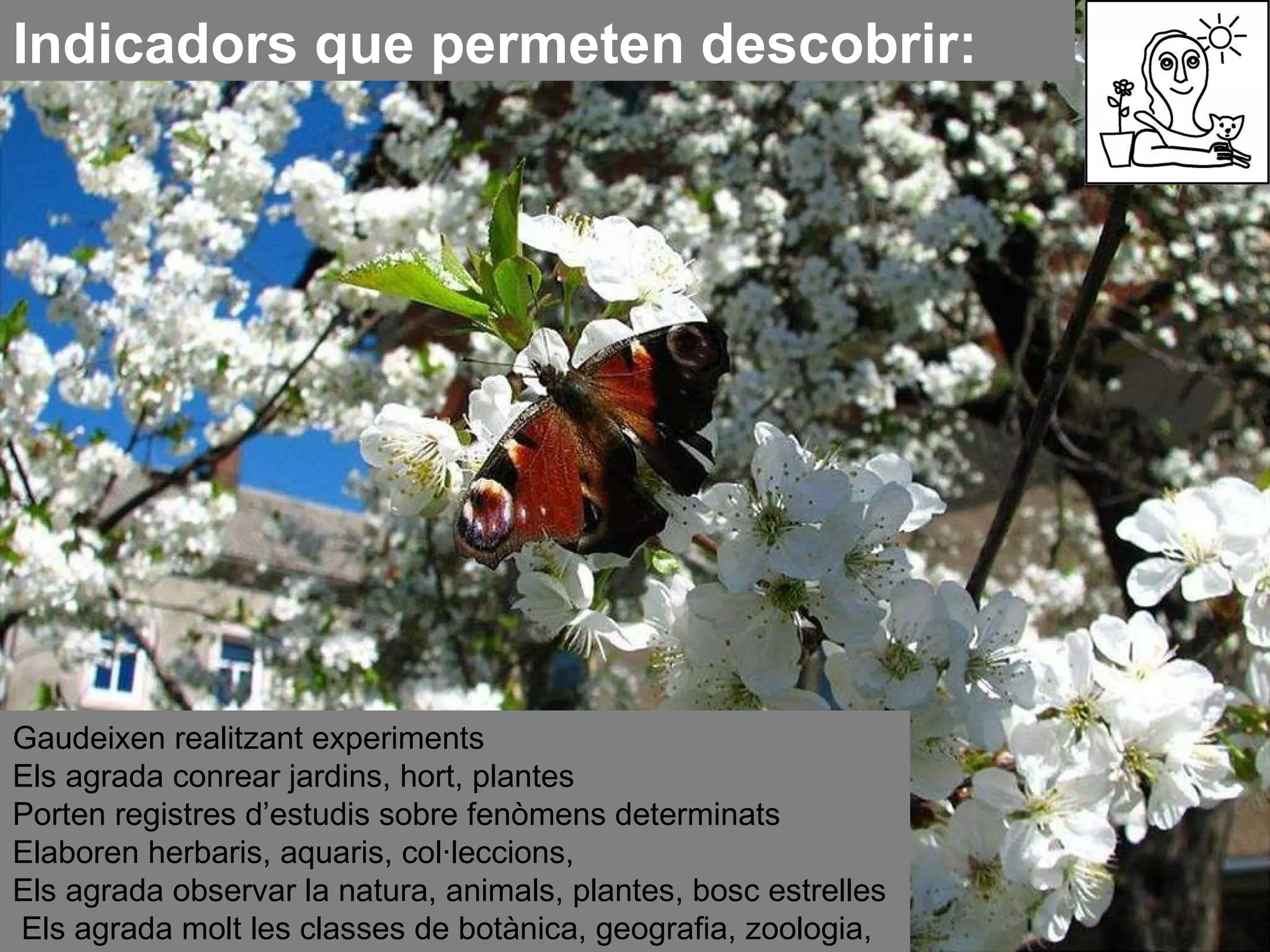 Indicadors que permeten descobrir: Gaudeixen realitzant experiments  Els agrada conrear jardins, hort, plantes  Porten registres d’estudis sobre fenòmens determinats  Elaboren herbaris, aquaris, col·leccions,  Els agrada observar la natura, animals, plantes, bosc estrelles  Els agrada molt les classes de botànica, geografia, zoologia,…  