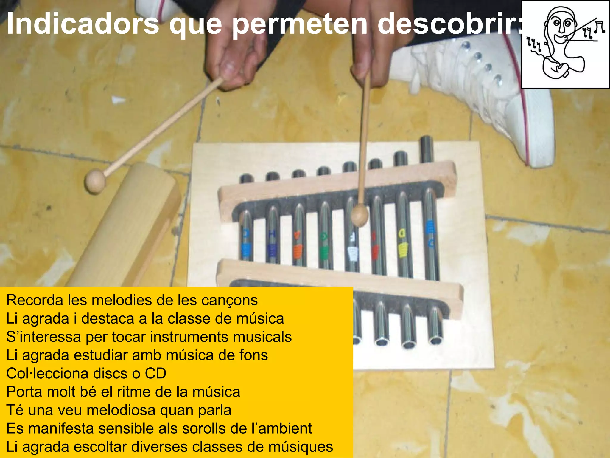 Indicadors que permeten descobrir: Recorda les melodies de les cançons  Li agrada i destaca a la classe de música  S’interessa per tocar instruments musicals  Li agrada estudiar amb música de fons  Col·lecciona discs o CD  Porta molt bé el ritme de la música  Té una veu melodiosa quan parla  Es manifesta sensible als sorolls de l’ambient  Li agrada escoltar diverses classes de músiques   