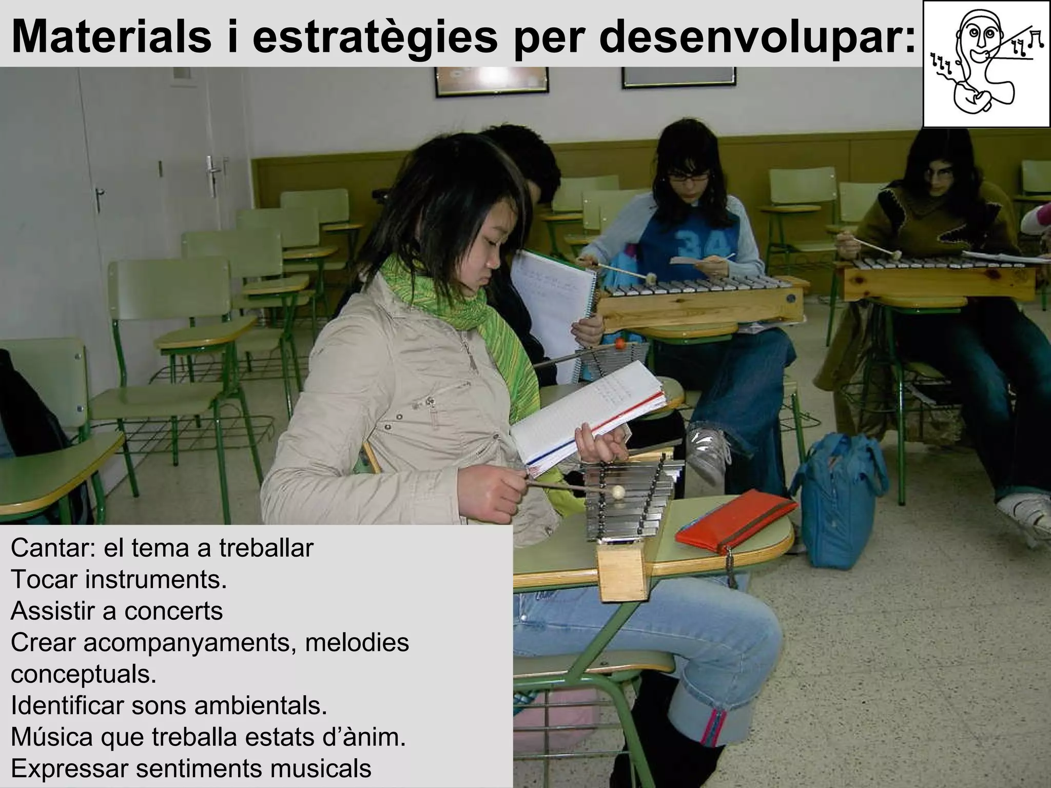Materials i estratègies per desenvolupar: Cantar: el tema a treballar Tocar instruments. Assistir a concerts Crear acompanyaments, melodies  conceptuals. Identificar sons ambientals. Música que treballa estats d’ànim. Expressar sentiments musicals 