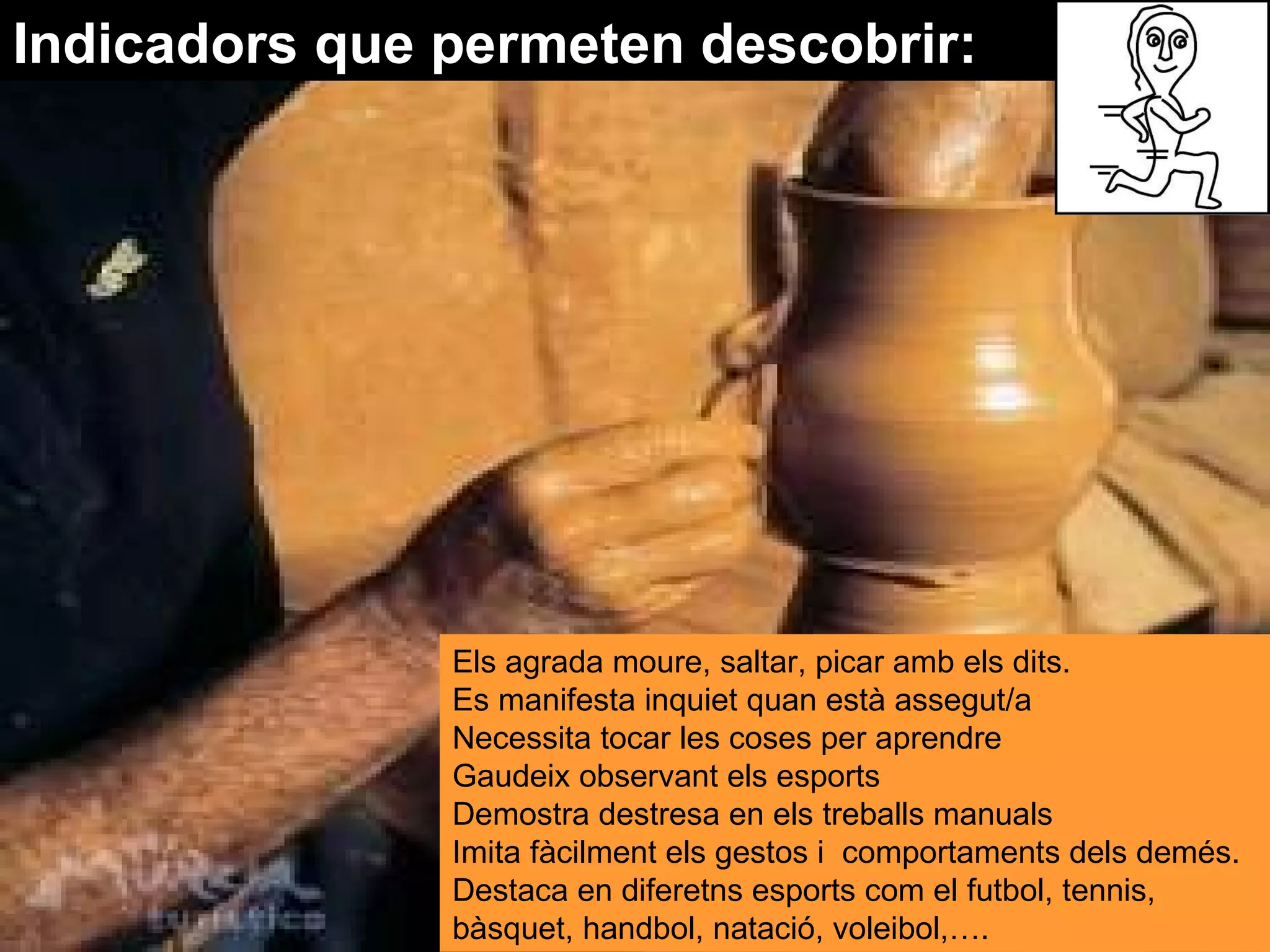Indicadors que permeten descobrir: Els agrada moure, saltar, picar amb els dits.  Es manifesta inquiet quan està assegut/a  Necessita tocar les coses per aprendre  Gaudeix observant els esports  Demostra destresa en els treballs manuals  Imita fàcilment els gestos i  comportaments dels demés.  Destaca en diferetns esports com el futbol, tennis, bàsquet, handbol, natació, voleibol,…. 