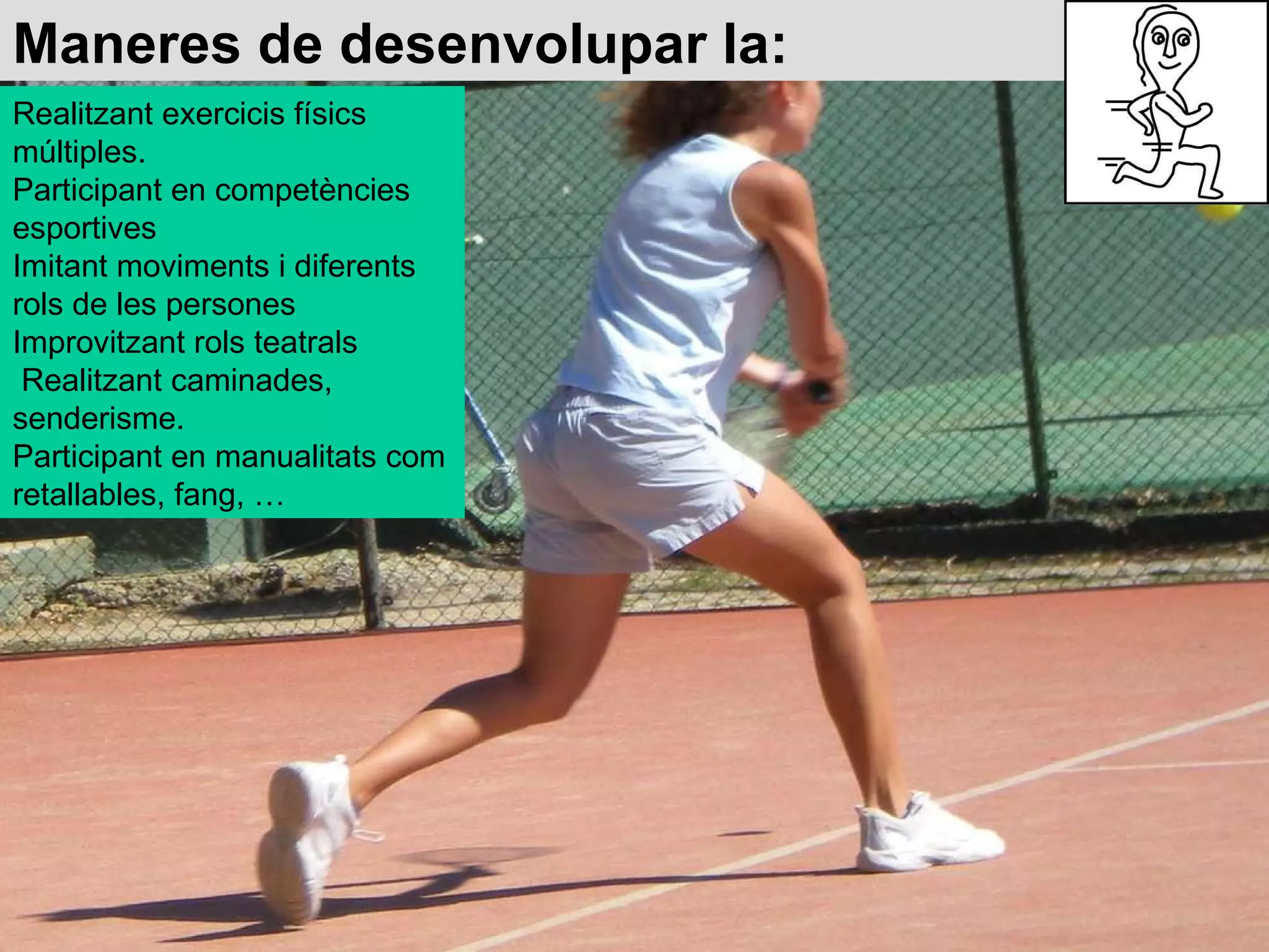 Maneres de desenvolupar la: Realitzant exercicis físics múltiples.  Participant en competències esportives  Imitant moviments i diferents rols de les persones  Improvitzant rols teatrals  Realitzant caminades, senderisme.  Participant en manualitats com retallables, fang, … 