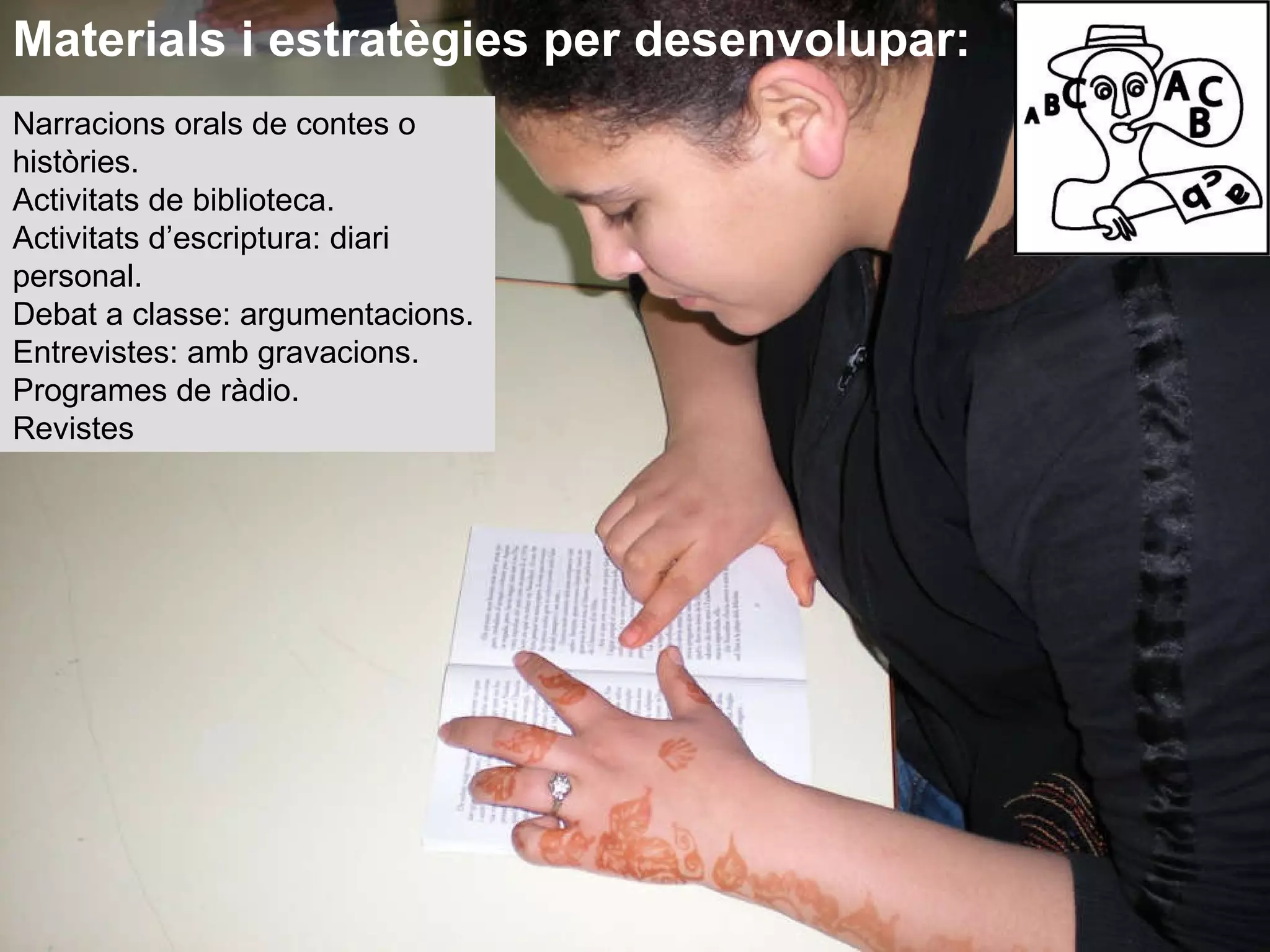 Narracions orals de contes o històries. Activitats de biblioteca. Activitats d’escriptura: diari personal. Debat a classe: argumentacions. Entrevistes: amb gravacions. Programes de ràdio. Revistes Materials i estratègies per desenvolupar: 