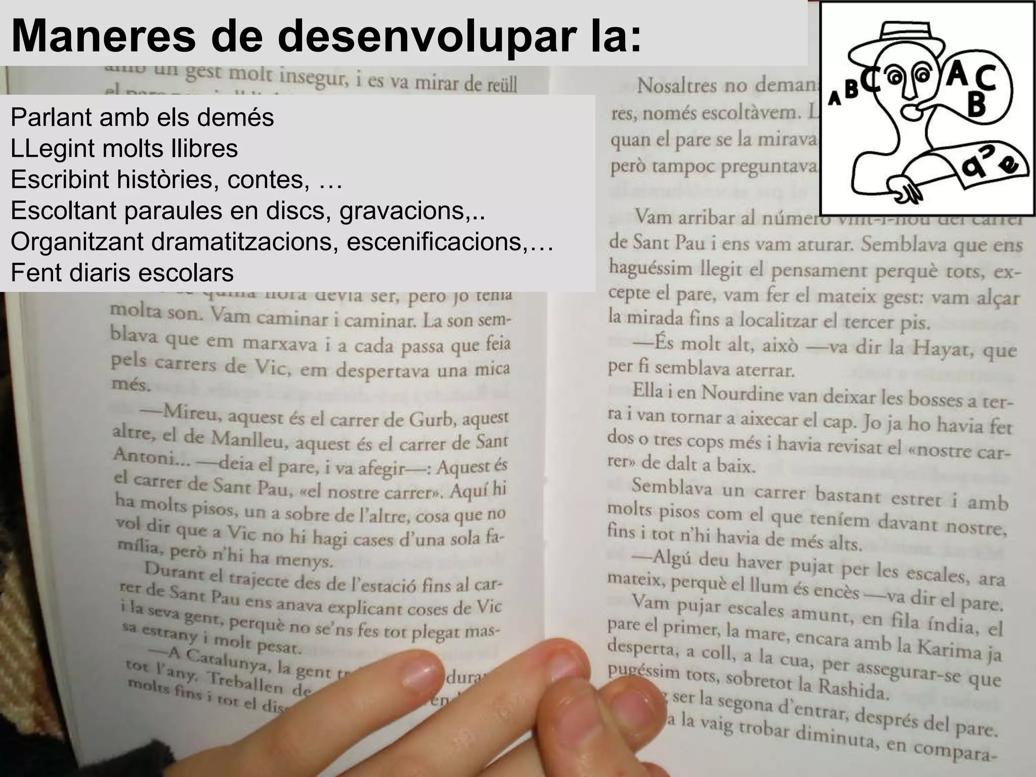 Maneres de desenvolupar la: Parlant amb els demés  LLegint molts llibres  Escribint històries, contes, …  Escoltant paraules en discs, gravacions,.. Organitzant dramatitzacions, escenificacions,…  Fent diaris escolars  