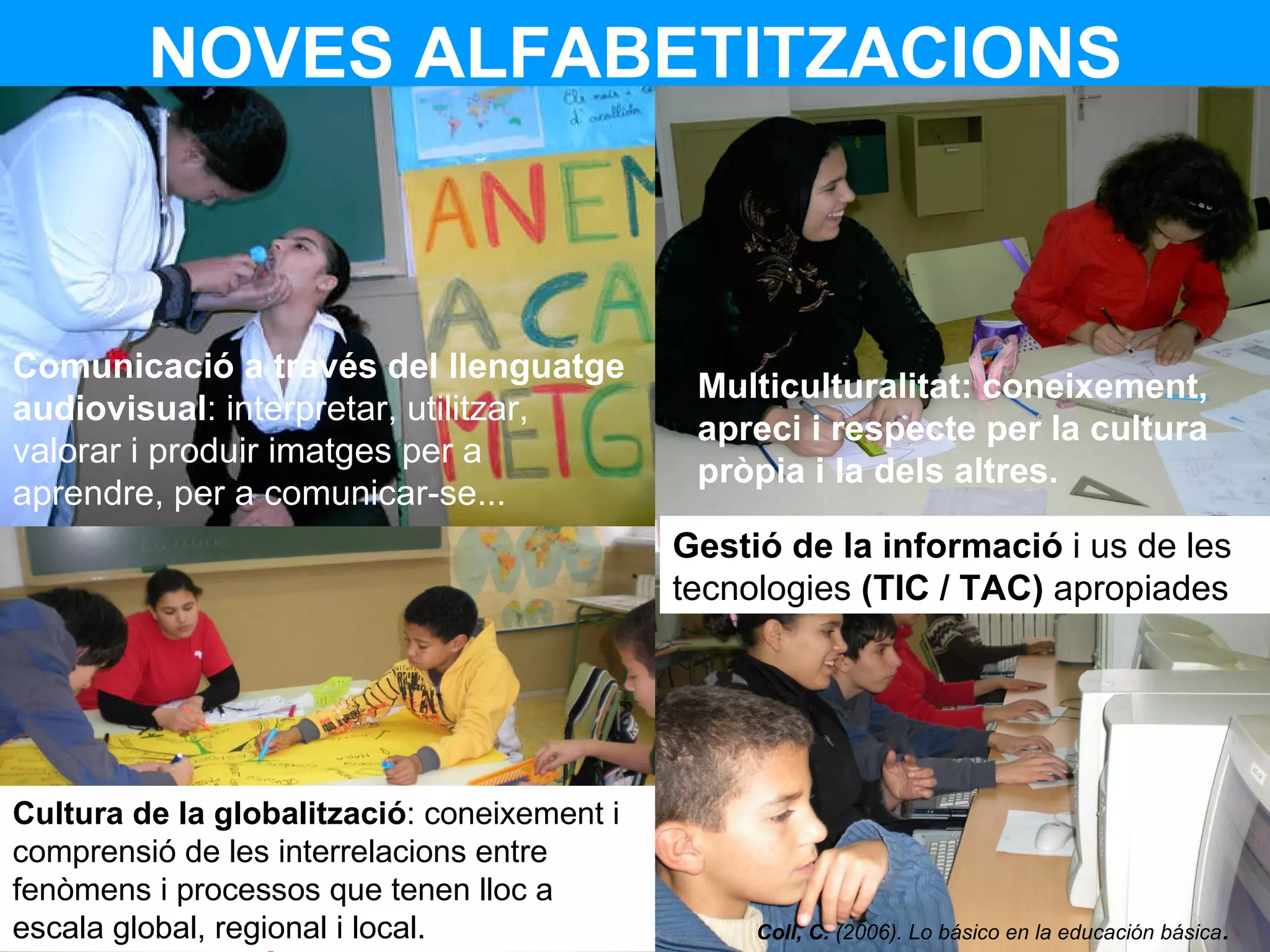 NOVES ALFABETITZACIONS Comunicació a través del llenguatge audiovisual : interpretar, utilitzar, valorar i produir imatges per a aprendre, per a comunicar-se... Multiculturalitat: coneixement, apreci i respecte per la cultura pròpia i la dels altres.  Cultura de la globalització : coneixement i comprensió de les interrelacions entre fenòmens i processos que tenen lloc a escala global, regional i local. Gestió de la informació  i us de les tecnologies  (TIC / TAC)  apropiades Coll, C.  (2006). Lo básico en la educación básica .   