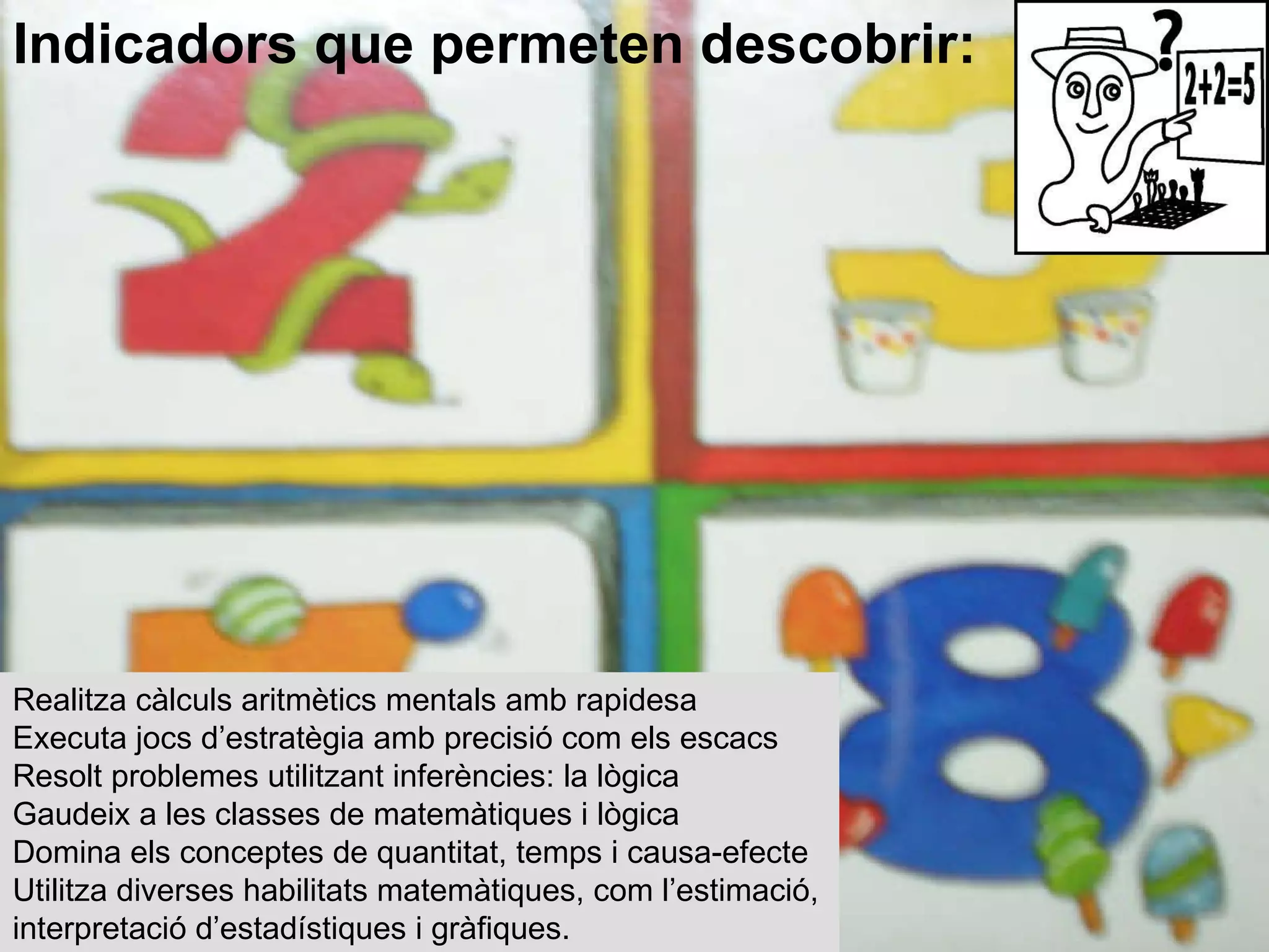 Realitza càlculs aritmètics mentals amb rapidesa  Executa jocs d’estratègia amb precisió com els escacs  Resolt problemes utilitzant inferències: la lògica  Gaudeix a les classes de matemàtiques i lògica  Domina els conceptes de quantitat, temps i causa-efecte  Utilitza diverses habilitats matemàtiques, com l’estimació, interpretació d’estadístiques i gràfiques. Indicadors que permeten descobrir: 