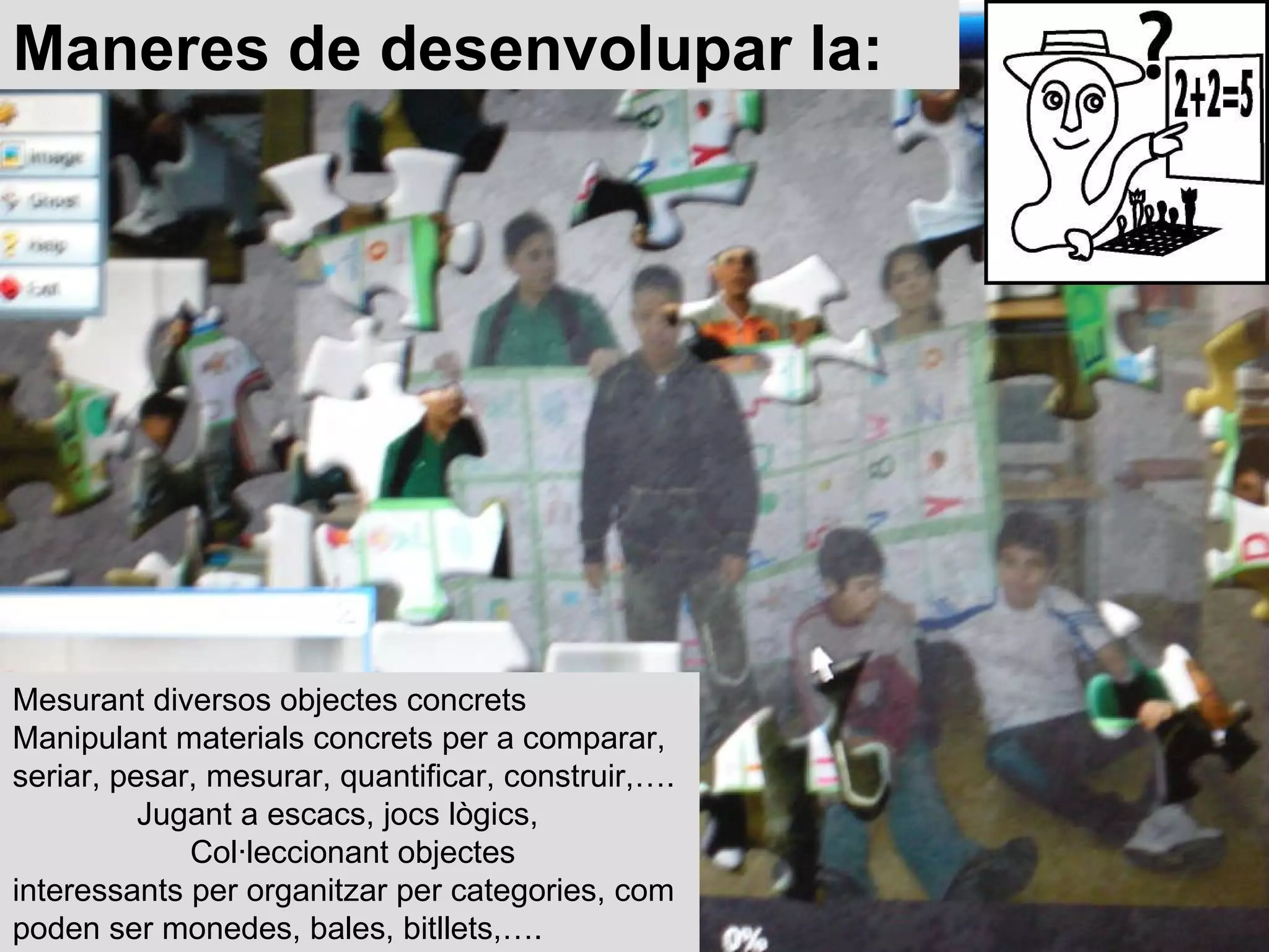 Mesurant diversos objectes concrets  Manipulant materials concrets per a comparar, seriar, pesar, mesurar, quantificar, construir,….  Jugant a escacs, jocs lògics,  Col·leccionant objectes interessants per organitzar per categories, com poden ser monedes, bales, bitllets,….  Maneres de desenvolupar la: 