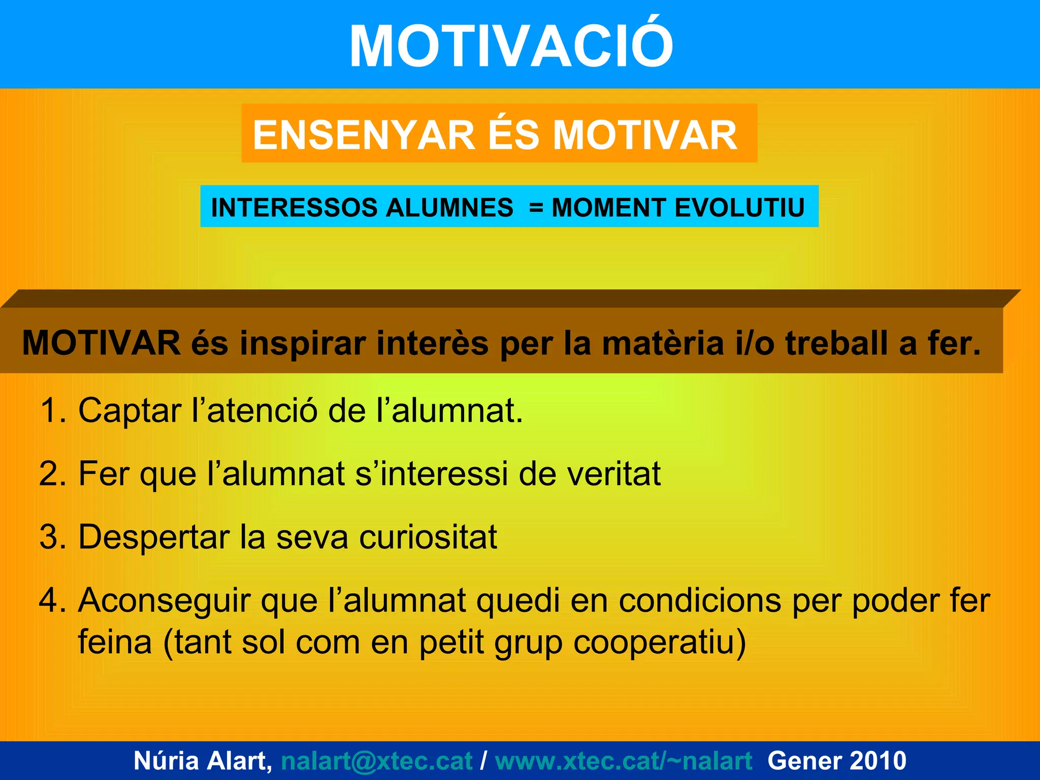 MOTIVACIÓ   INTERESSOS ALUMNES  = MOMENT EVOLUTIU ENSENYAR ÉS MOTIVAR Captar l’atenció de l’alumnat. Fer que l’alumnat s’interessi de veritat Despertar la seva curiositat Aconseguir que l’alumnat quedi en condicions per poder fer feina (tant sol com en petit grup cooperatiu) MOTIVAR és inspirar interès per la matèria i/o treball a fer. Núria Alart,  [email_address]  /  www.xtec.cat/~nalart   Gener 2010 