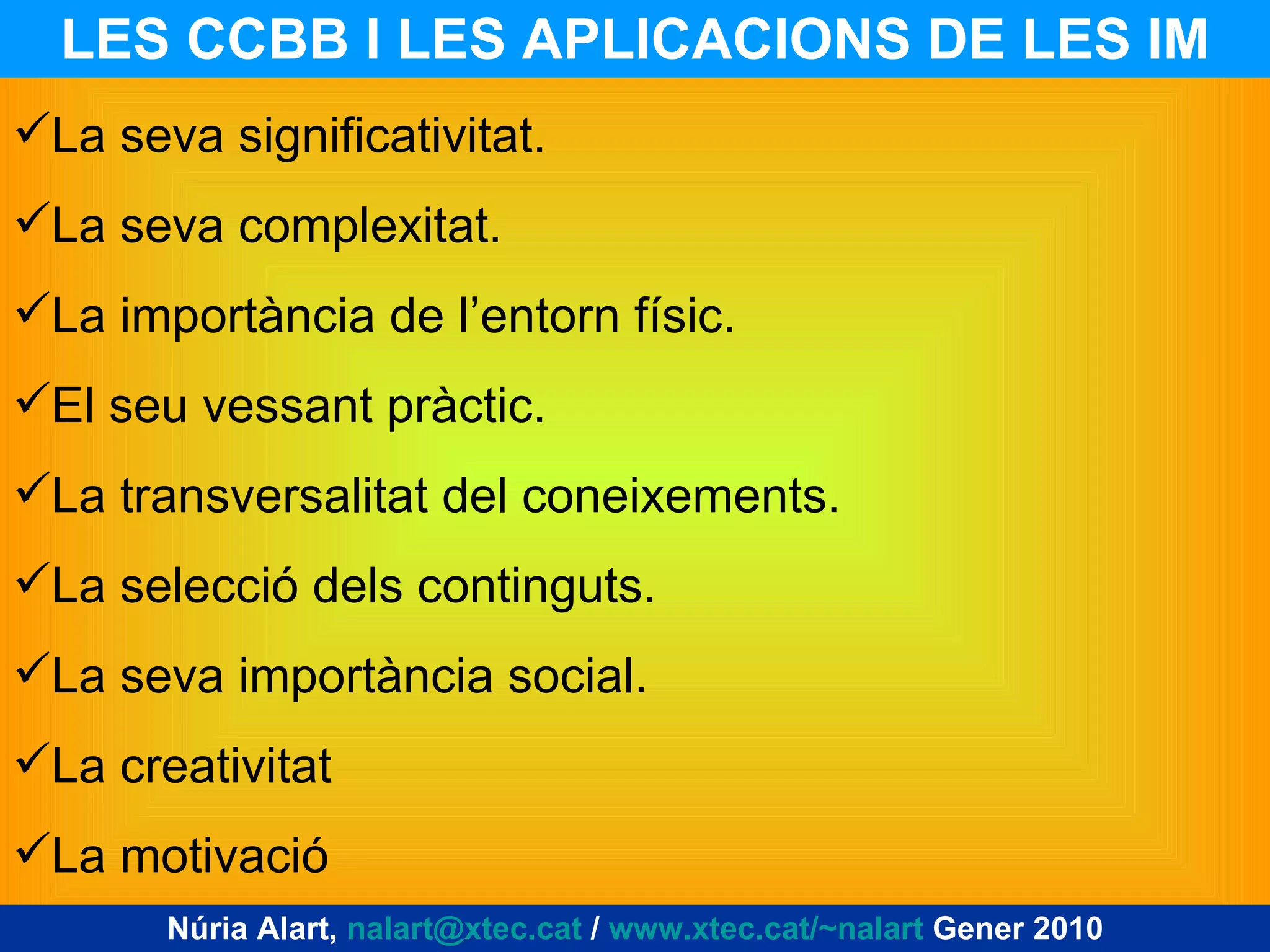LES CCBB I LES APLICACIONS DE LES IM Núria Alart,  [email_address]  /  www.xtec.cat/~nalart  Gener 2010 La seva significativitat. La seva complexitat. La importància de l’entorn físic. El seu vessant pràctic. La transversalitat del coneixements. La selecció dels continguts. La seva importància social. La creativitat La motivació 