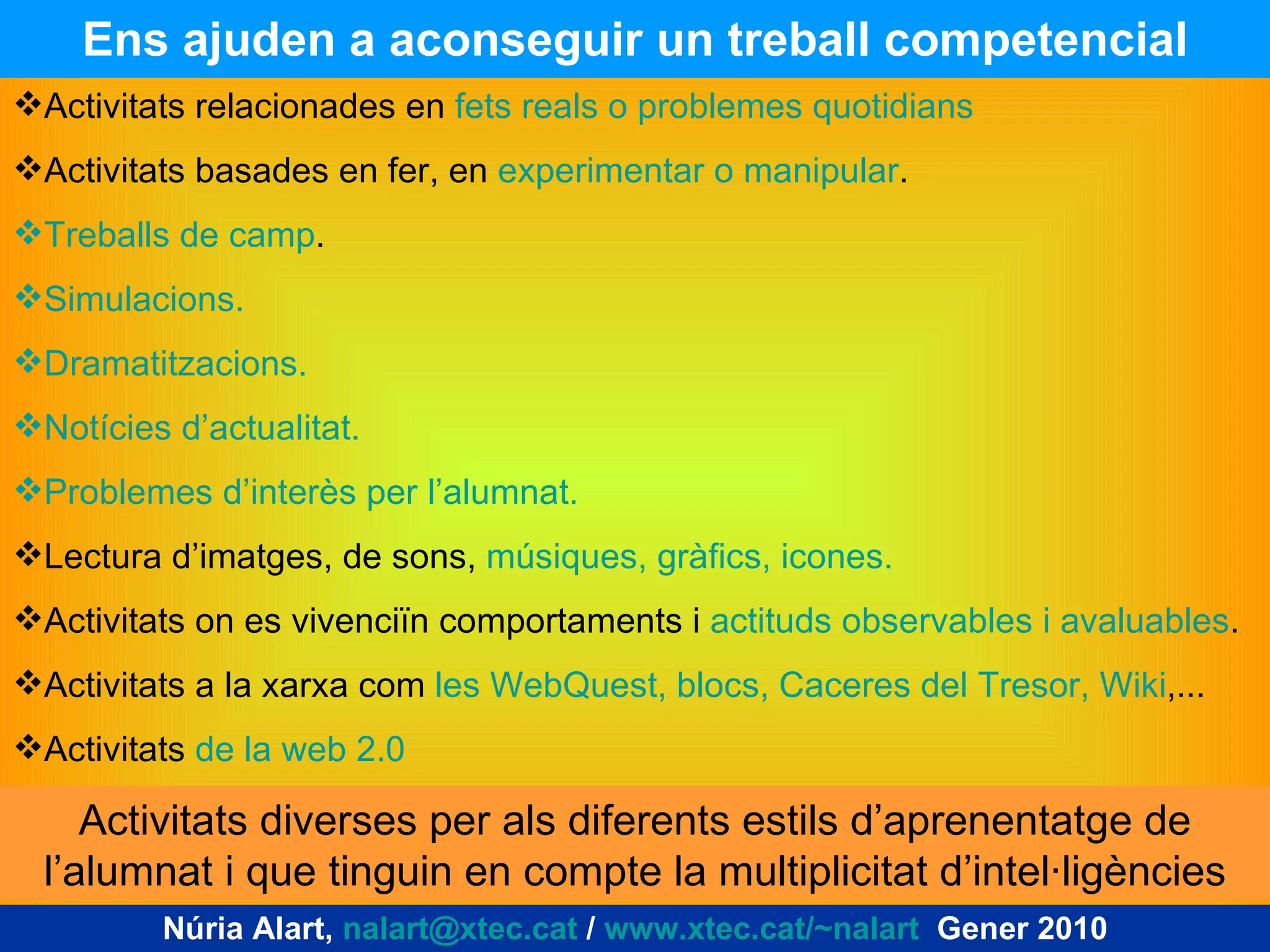 Ens ajuden a aconseguir un treball competencial Núria Alart,  [email_address]  /  www.xtec.cat/~nalart   Gener 2010 Activitats relacionades en  fets reals o problemes quotidians Activitats basades en fer, en  experimentar o manipular . Treballs de camp . Simulacions. Dramatitzacions. Notícies d’actualitat. Problemes d’interès per l’alumnat. Lectura d’imatges, de sons,  músiques, gràfics, icones. Activitats on es vivenciïn comportaments i  actituds observables i avaluables . Activitats a la xarxa com  les WebQuest, blocs, Caceres del Tresor, Wiki ,... Activitats  de la web 2.0 Activitats diverses per als diferents estils d’aprenentatge de l’alumnat i que tinguin en compte la multiplicitat d’intel·ligències 