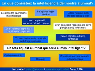 En què consisteix la intel·ligència del nostre alumnat? Núria Alart,  [email_address]  /  www.xtec.cat/~nalart  Gener 2010 Els atrau les operacions matemàtiques Una comprensió especial pel món natural Els agrada llegir i escriure Líders naturals amb models positiu de rol Gran percepció respecte a la seva persona amb fortes fites Gran habilitat esportiva i moviments corporals Toquen instruments musicals amb força destressa Creen objectes artístics fantàstics De tots aquest alumnat qui seria el més intel·ligent? Cadascu és únic Diferent Contribucions valuoses a la cultura humana 