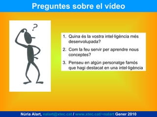Preguntes sobre el vídeo Núria Alart,  [email_address]  /  www.xtec.cat/~nalart  Gener 2010 Quina és la vostra intel·ligència més desenvolupada? Com la feu servir per aprendre nous conceptes? Penseu en algún personatge famós que hagi destacat en una intel·ligència 