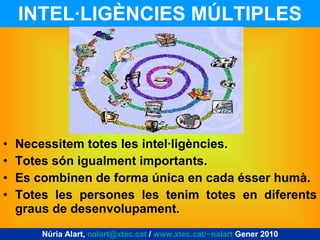 INTEL·LIGÈNCIES MÚLTIPLES Necessitem totes les intel·ligències. Totes són igualment importants. Es combinen de forma única en cada ésser humà. Totes les persones les tenim totes en diferents graus de desenvolupament. Núria Alart,  [email_address]  /  www.xtec.cat/~nalart  Gener 2010 