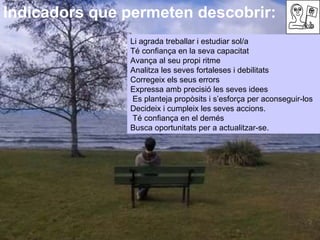Indicadors que permeten descobrir:  Li agrada treballar i estudiar sol/a  Té confiança en la seva capacitat  Avança al seu propi ritme  Analitza les seves fortaleses i debilitats  Corregeix els seus errors  Expressa amb precisió les seves idees  Es planteja propòsits i s’esforça per aconseguir-los Decideix i cumpleix les seves accions.  Té confiança en el demés Busca oportunitats per a actualitzar-se. 