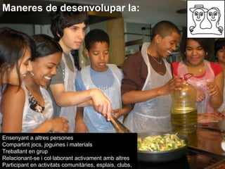 Maneres de desenvolupar la: Ensenyant a altres persones  Compartint jocs, joguines i materials  Treballant en grup  Relacionant-se i col·laborant activament amb altres Participant en activitats comunitàries, esplais, clubs,  