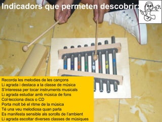 Indicadors que permeten descobrir: Recorda les melodies de les cançons  Li agrada i destaca a la classe de música  S’interessa per tocar instruments musicals  Li agrada estudiar amb música de fons  Col·lecciona discs o CD  Porta molt bé el ritme de la música  Té una veu melodiosa quan parla  Es manifesta sensible als sorolls de l’ambient  Li agrada escoltar diverses classes de músiques   