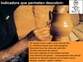 Indicadors que permeten descobrir: Els agrada moure, saltar, picar amb els dits.  Es manifesta inquiet quan està assegut/a  Necessita tocar les coses per aprendre  Gaudeix observant els esports  Demostra destresa en els treballs manuals  Imita fàcilment els gestos i  comportaments dels demés.  Destaca en diferetns esports com el futbol, tennis, bàsquet, handbol, natació, voleibol,…. 
