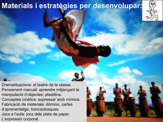 Dramatitzacions: el teatre de la classe. Pensament manual: aprendre mitjançant la manipulació d’objectes; plastilina. Conceptes cinètics: expressar amb mímica. Fabricació de materials: dòmino, cartes d’aprenentatge, trencaclosques. Jocs a l’aula: jocs dels plats de paper.  L’expressió corporal. Materials i estratègies per desenvolupar: 
