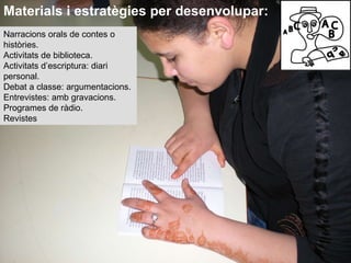 Narracions orals de contes o històries. Activitats de biblioteca. Activitats d’escriptura: diari personal. Debat a classe: argumentacions. Entrevistes: amb gravacions. Programes de ràdio. Revistes Materials i estratègies per desenvolupar: 
