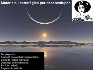 Materials i estratègies per desenvolupar Fer preguntes.  Aplicació personal de l’aprenentatge. Diaris de reflexió individual Destreses de concentració. Portfolis: reflexió Projectes individuals 