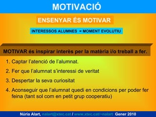 MOTIVACIÓ   INTERESSOS ALUMNES  = MOMENT EVOLUTIU ENSENYAR ÉS MOTIVAR Captar l’atenció de l’alumnat. Fer que l’alumnat s’interessi de veritat Despertar la seva curiositat Aconseguir que l’alumnat quedi en condicions per poder fer feina (tant sol com en petit grup cooperatiu) MOTIVAR és inspirar interès per la matèria i/o treball a fer. Núria Alart,  [email_address]  /  www.xtec.cat/~nalart   Gener 2010 