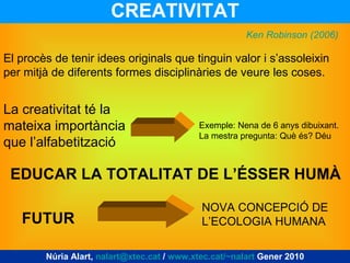 CREATIVITAT El procès de tenir idees originals que tinguin valor i s’assoleixin per mitjà de diferents formes disciplinàries de veure les coses. La creativitat té la mateixa importància que l’alfabetització Exemple: Nena de 6 anys dibuixant. La mestra pregunta: Què és? Déu Ken Robinson (2006) EDUCAR LA TOTALITAT DE L’ÉSSER HUMÀ FUTUR NOVA CONCEPCIÓ DE L’ECOLOGIA HUMANA Núria Alart,  [email_address]  /  www.xtec.cat/~nalart  Gener 2010 