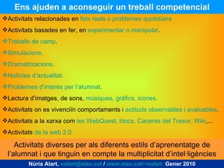 Ens ajuden a aconseguir un treball competencial Núria Alart,  [email_address]  /  www.xtec.cat/~nalart   Gener 2010 Activitats relacionades en  fets reals o problemes quotidians Activitats basades en fer, en  experimentar o manipular . Treballs de camp . Simulacions. Dramatitzacions. Notícies d’actualitat. Problemes d’interès per l’alumnat. Lectura d’imatges, de sons,  músiques, gràfics, icones. Activitats on es vivenciïn comportaments i  actituds observables i avaluables . Activitats a la xarxa com  les WebQuest, blocs, Caceres del Tresor, Wiki ,... Activitats  de la web 2.0 Activitats diverses per als diferents estils d’aprenentatge de l’alumnat i que tinguin en compte la multiplicitat d’intel·ligències 