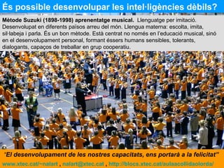 És possible desenvolupar les intel·ligències dèbils? Mètode Suzuki (1898-1998) aprenentatge musical.   Llenguatge per imitació. Desenvolupat en diferents països arreu del món. Llengua materna: escolta, imita, sil·labeja i parla. És un bon mètode. Està centrat no només en l’educació musical, sinó en el desenvolupament personal, formant éssers humans sensibles, tolerants, dialogants, capaços de treballar en grup cooperatiu. www.xtec.cat/~nalart  ,  [email_address]  ,  http://blocs.xtec.cat/aulaacollidaolorda/   “ El desenvolupament de les nostres capacitats, ens portarà a la felicitat”  