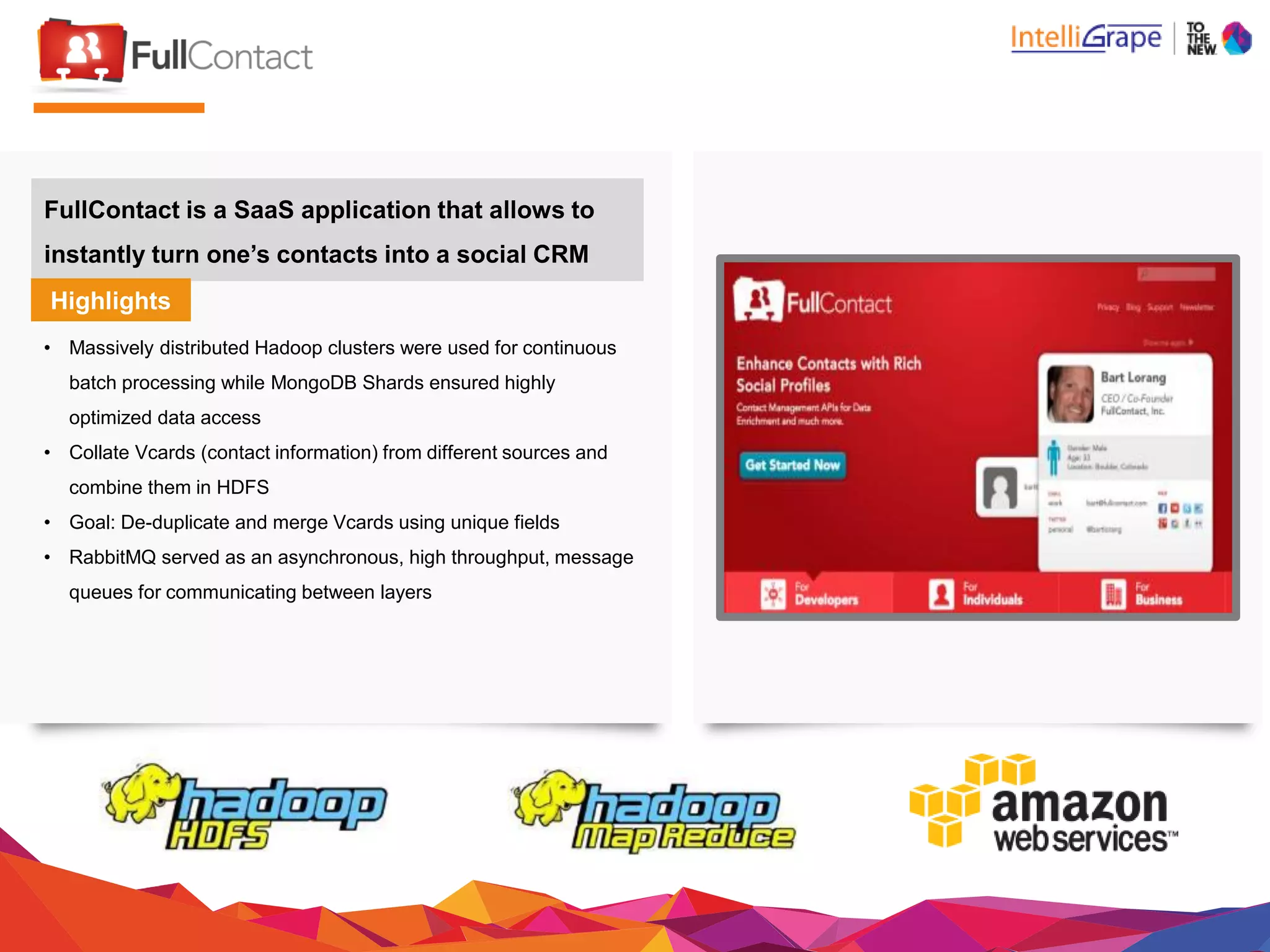FullContact is a SaaS application that allowsto
instantly turn one’s contacts into a social CRM
Highlights
• Massively distributed Hadoop clusters were used for continuous
batch processing while MongoDB Shards ensured highly
optimized data access
• Collate Vcards (contact information) from different sourcesand
combine them in HDFS
• Goal: De-duplicate and merge Vcards using unique fields
• RabbitMQ served as an asynchronous, high throughput, message
queues for communicating betweenlayers
 