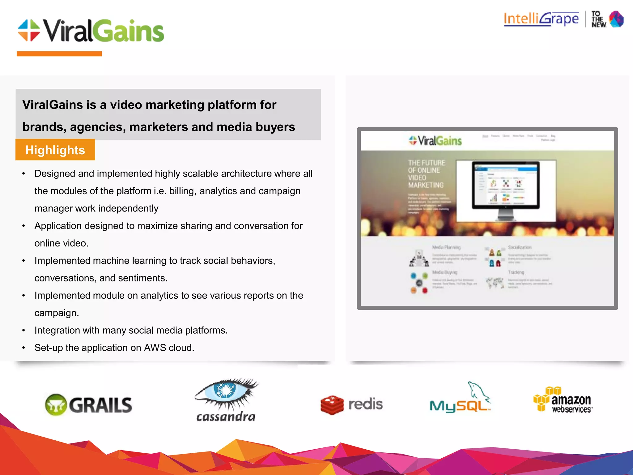 ViralGains is a video marketing platform for
brands, agencies, marketers and media buyers
Highlights
• Designed and implemented highly scalable architecture where all
the modules of the platform i.e. billing, analytics and campaign
manager work independently
• Application designed to maximize sharing and conversation for
online video.
• Implemented machine learning to track social behaviors,
conversations, and sentiments.
• Implemented module on analytics to see various reports on the
campaign.
• Integration with many social media platforms.
• Set-up the application on AWS cloud.
 
