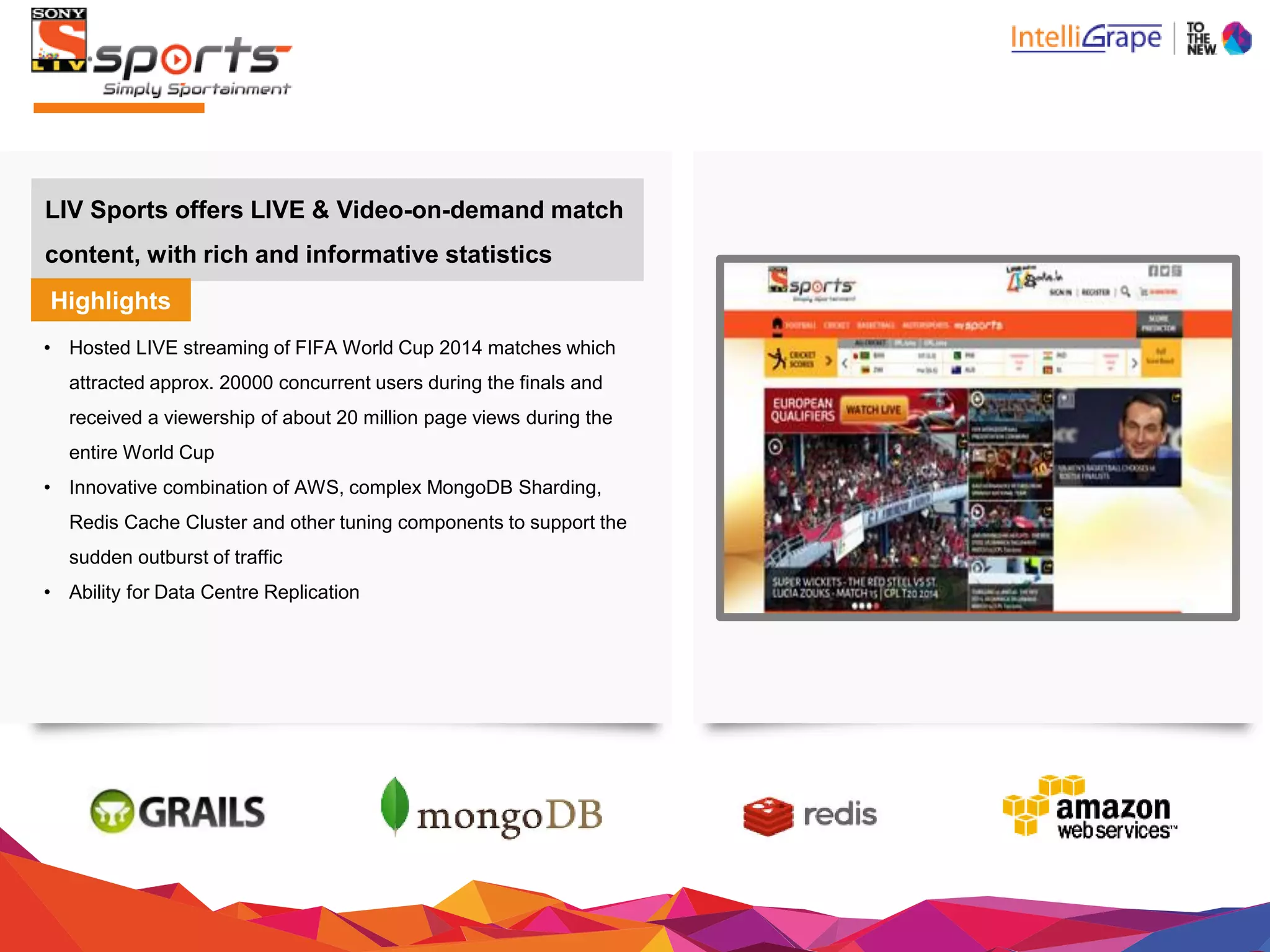 LIV Sports offers LIVE & Video-on-demand match
content, with rich and informative statistics
Highlights
• Hosted LIVE streaming of FIFA World Cup 2014 matcheswhich
attracted approx. 20000 concurrent users during the finals and
received a viewership of about 20 million page views during the
entire WorldCup
• Innovative combination of AWS, complex MongoDB Sharding,
Redis Cache Cluster and other tuning components to supportthe
sudden outburst oftraffic
• Ability for Data Centre Replication
 