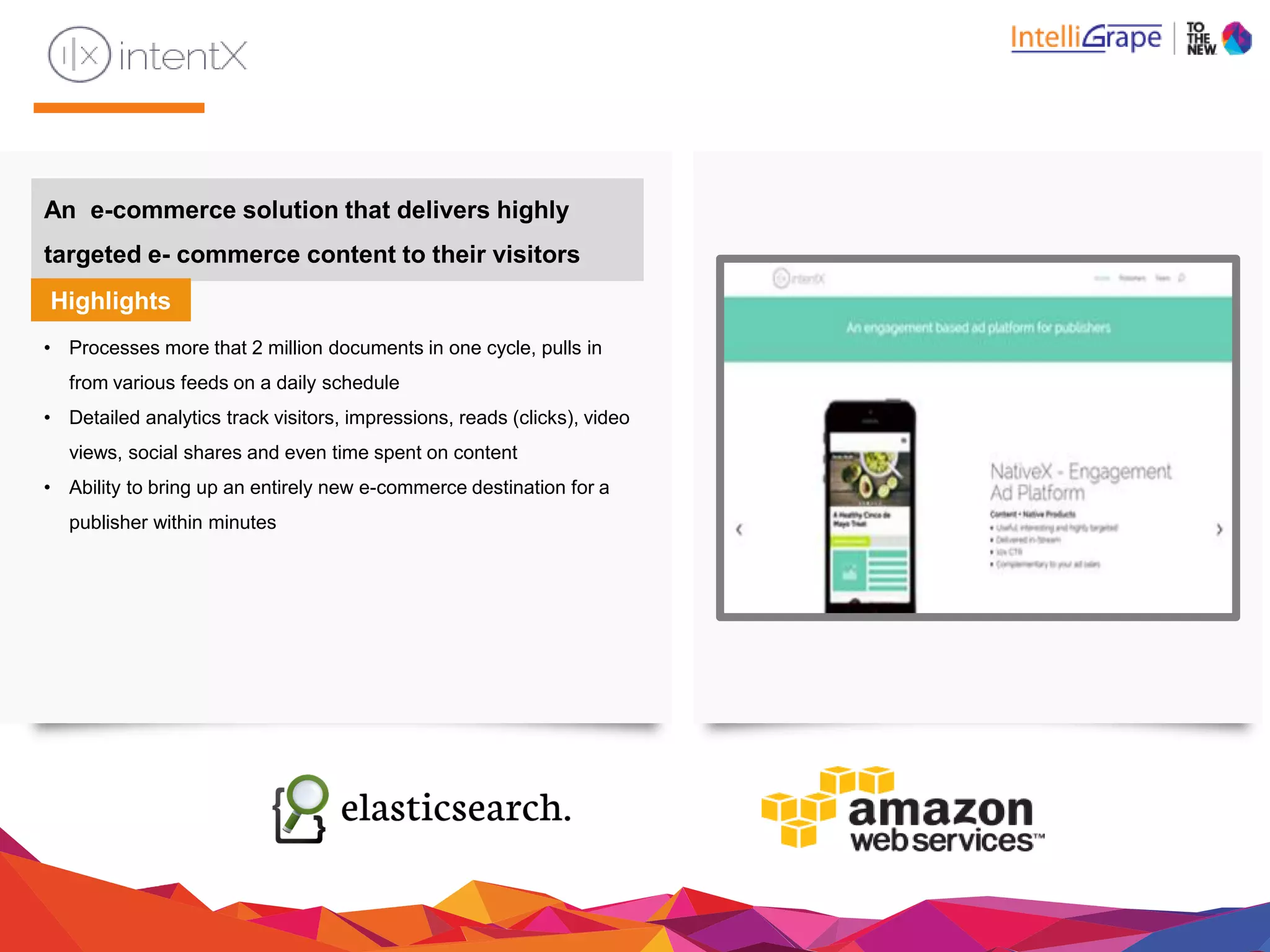 An e-commerce solution that delivers highly
targeted e- commerce content to theirvisitors
Highlights
• Processes more that 2 million documents in one cycle, pulls in
from various feeds on a daily schedule
• Detailed analytics track visitors, impressions, reads (clicks), video
views, social shares and even time spent on content
• Ability to bring up an entirely new e-commerce destination for a
publisher within minutes
 