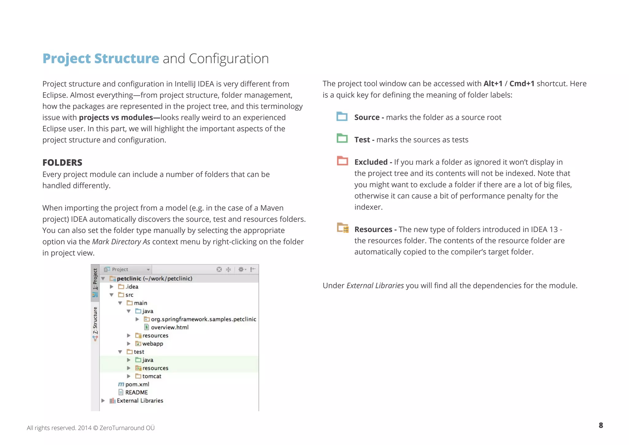 8All rights reserved. 2014 © ZeroTurnaround OÜ
Project Structure and Configuration
Project structure and configuration in IntelliJ IDEA is very different from
Eclipse. Almost everything—from project structure, folder management,
how the packages are represented in the project tree, and this terminology
issue with projects vs modules—looks really weird to an experienced
Eclipse user. In this part, we will highlight the important aspects of the
project structure and configuration.
FOLDERS
Every project module can include a number of folders that can be
handled differently.
When importing the project from a model (e.g. in the case of a Maven
project) IDEA automatically discovers the source, test and resources folders.
You can also set the folder type manually by selecting the appropriate
option via the Mark Directory As context menu by right-clicking on the folder
in project view.
The project tool window can be accessed with Alt+1 / Cmd+1 shortcut. Here
is a quick key for defining the meaning of folder labels:
Source - marks the folder as a source root
Test - marks the sources as tests
Excluded - If you mark a folder as ignored it won’t display in
the project tree and its contents will not be indexed. Note that
you might want to exclude a folder if there are a lot of big files,
otherwise it can cause a bit of performance penalty for the
indexer.
Resources - The new type of folders introduced in IDEA 13 -
the resources folder. The contents of the resource folder are
automatically copied to the compiler’s target folder.
Under External Libraries you will find all the dependencies for the module.
 
