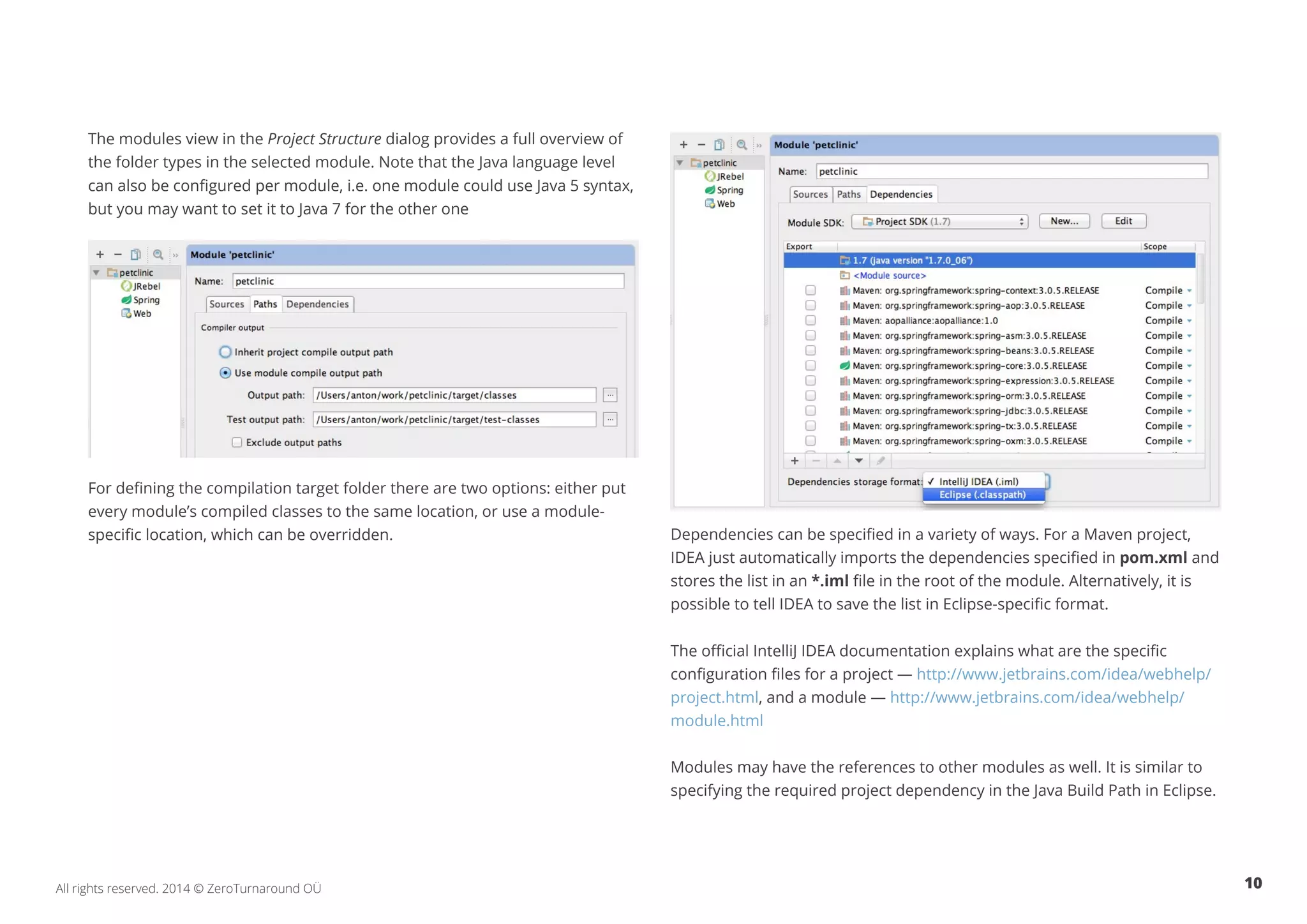10All rights reserved. 2014 © ZeroTurnaround OÜ
The modules view in the Project Structure dialog provides a full overview of
the folder types in the selected module. Note that the Java language level
can also be configured per module, i.e. one module could use Java 5 syntax,
but you may want to set it to Java 7 for the other one
For defining the compilation target folder there are two options: either put
every module’s compiled classes to the same location, or use a module-
specific location, which can be overridden. Dependencies can be specified in a variety of ways. For a Maven project,
IDEA just automatically imports the dependencies specified in pom.xml and
stores the list in an *.iml file in the root of the module. Alternatively, it is
possible to tell IDEA to save the list in Eclipse-specific format.
The official IntelliJ IDEA documentation explains what are the specific
configuration files for a project — http://www.jetbrains.com/idea/webhelp/
project.html, and a module — http://www.jetbrains.com/idea/webhelp/
module.html
Modules may have the references to other modules as well. It is similar to
specifying the required project dependency in the Java Build Path in Eclipse.
 