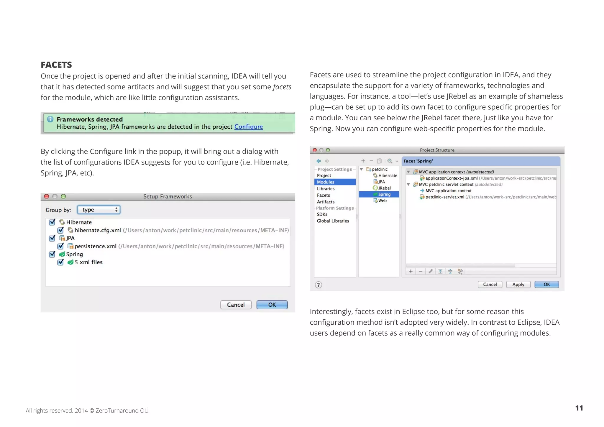 11All rights reserved. 2014 © ZeroTurnaround OÜ
FACETS
Once the project is opened and after the initial scanning, IDEA will tell you
that it has detected some artifacts and will suggest that you set some facets
for the module, which are like little configuration assistants.
By clicking the Configure link in the popup, it will bring out a dialog with
the list of configurations IDEA suggests for you to configure (i.e. Hibernate,
Spring, JPA, etc).
Facets are used to streamline the project configuration in IDEA, and they
encapsulate the support for a variety of frameworks, technologies and
languages. For instance, a tool—let’s use JRebel as an example of shameless
plug—can be set up to add its own facet to configure specific properties for
a module. You can see below the JRebel facet there, just like you have for
Spring. Now you can configure web-specific properties for the module.
Interestingly, facets exist in Eclipse too, but for some reason this
configuration method isn’t adopted very widely. In contrast to Eclipse, IDEA
users depend on facets as a really common way of configuring modules.
 