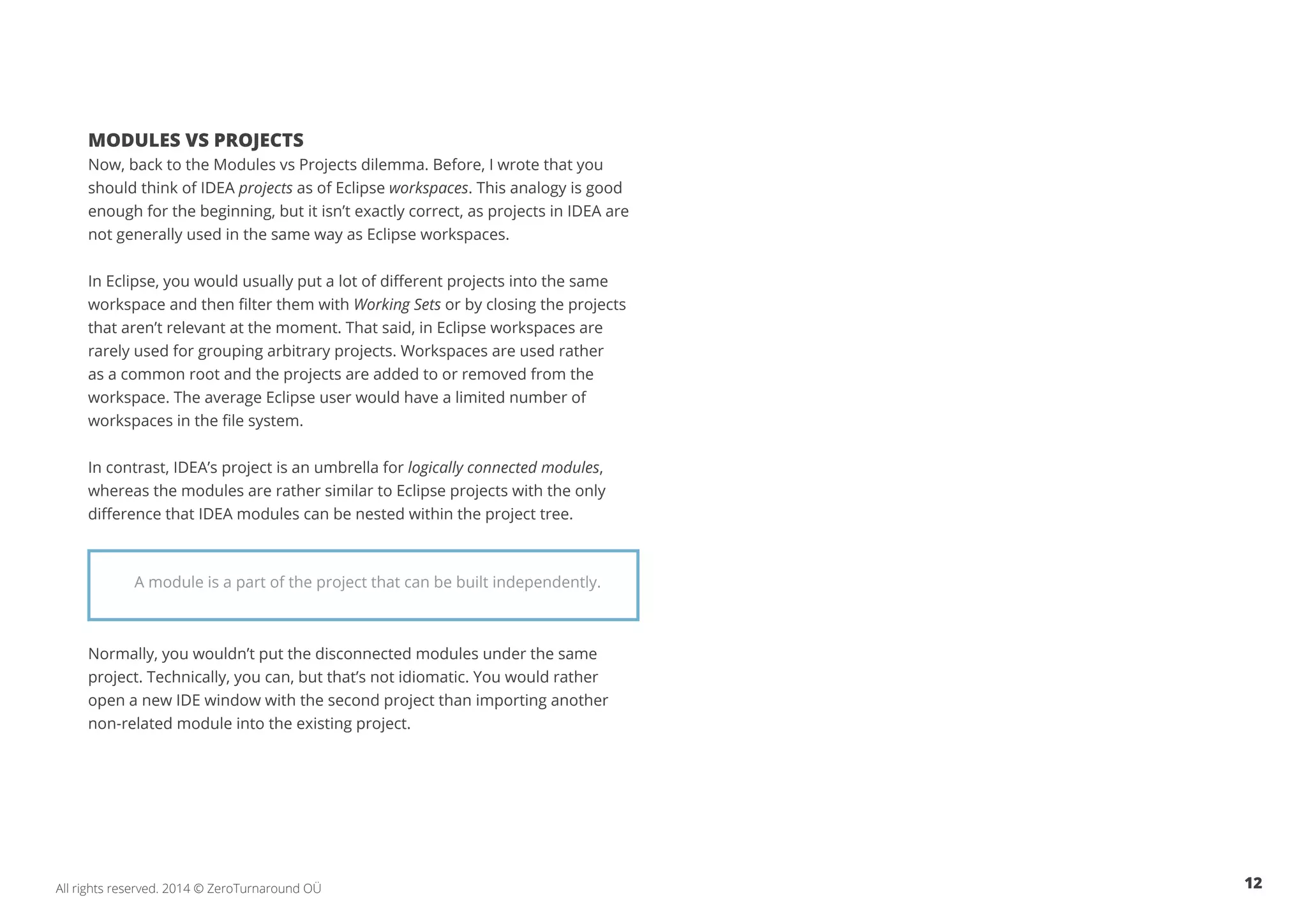 12All rights reserved. 2014 © ZeroTurnaround OÜ
MODULES VS PROJECTS
Now, back to the Modules vs Projects dilemma. Before, I wrote that you
should think of IDEA projects as of Eclipse workspaces. This analogy is good
enough for the beginning, but it isn’t exactly correct, as projects in IDEA are
not generally used in the same way as Eclipse workspaces.
In Eclipse, you would usually put a lot of different projects into the same
workspace and then filter them with Working Sets or by closing the projects
that aren’t relevant at the moment. That said, in Eclipse workspaces are
rarely used for grouping arbitrary projects. Workspaces are used rather
as a common root and the projects are added to or removed from the
workspace. The average Eclipse user would have a limited number of
workspaces in the file system.
In contrast, IDEA’s project is an umbrella for logically connected modules,
whereas the modules are rather similar to Eclipse projects with the only
difference that IDEA modules can be nested within the project tree.
Normally, you wouldn’t put the disconnected modules under the same
project. Technically, you can, but that’s not idiomatic. You would rather
open a new IDE window with the second project than importing another
non-related module into the existing project.
A module is a part of the project that can be built independently.
 