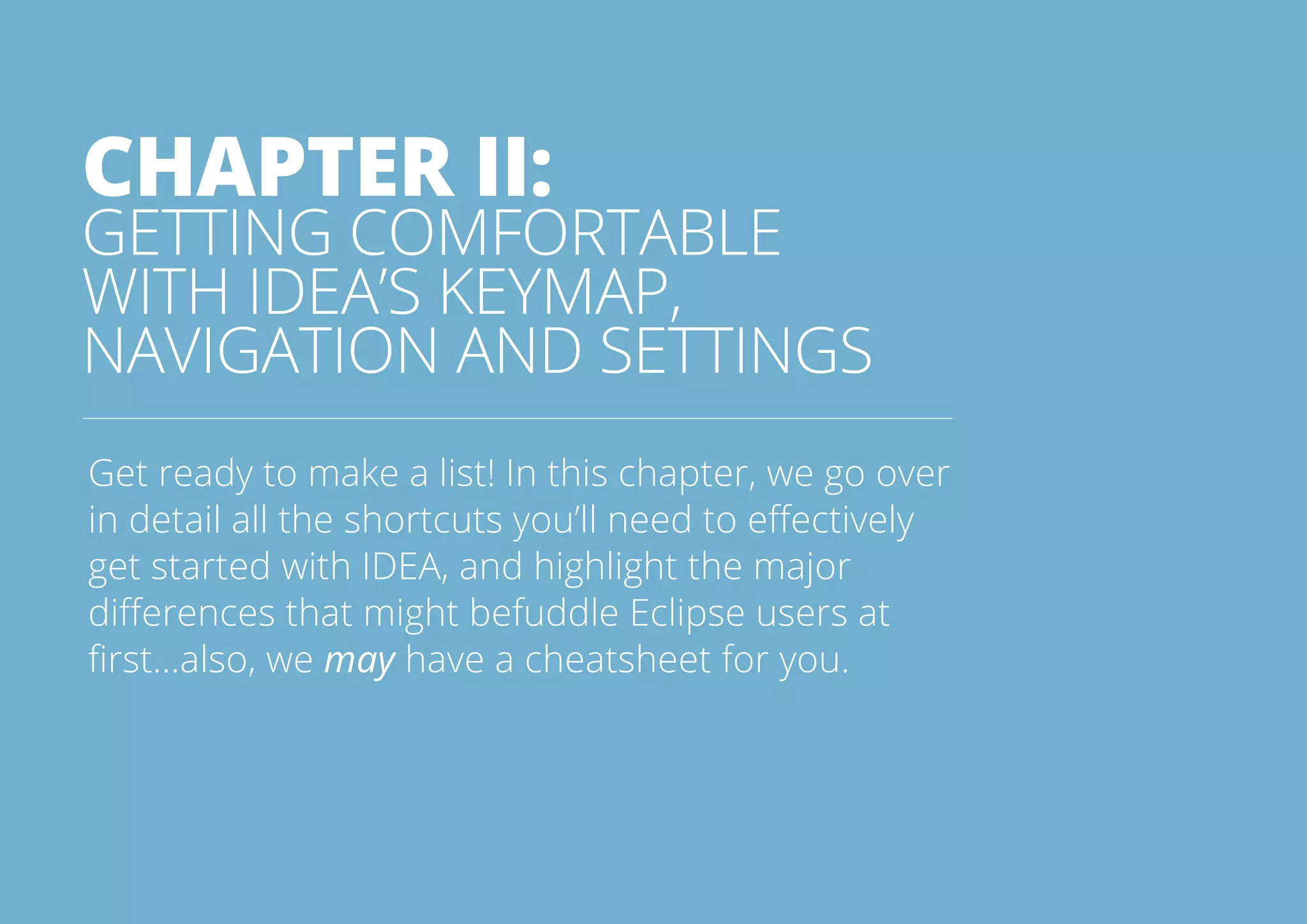 13All rights reserved. 2014 © ZeroTurnaround OÜ
CHAPTER II:
GETTING COMFORTABLE
WITH IDEA’S KEYMAP,
NAVIGATION AND SETTINGS
Get ready to make a list! In this chapter, we go over
in detail all the shortcuts you’ll need to effectively
get started with IDEA, and highlight the major
differences that might befuddle Eclipse users at
first...also, we may have a cheatsheet for you.
 