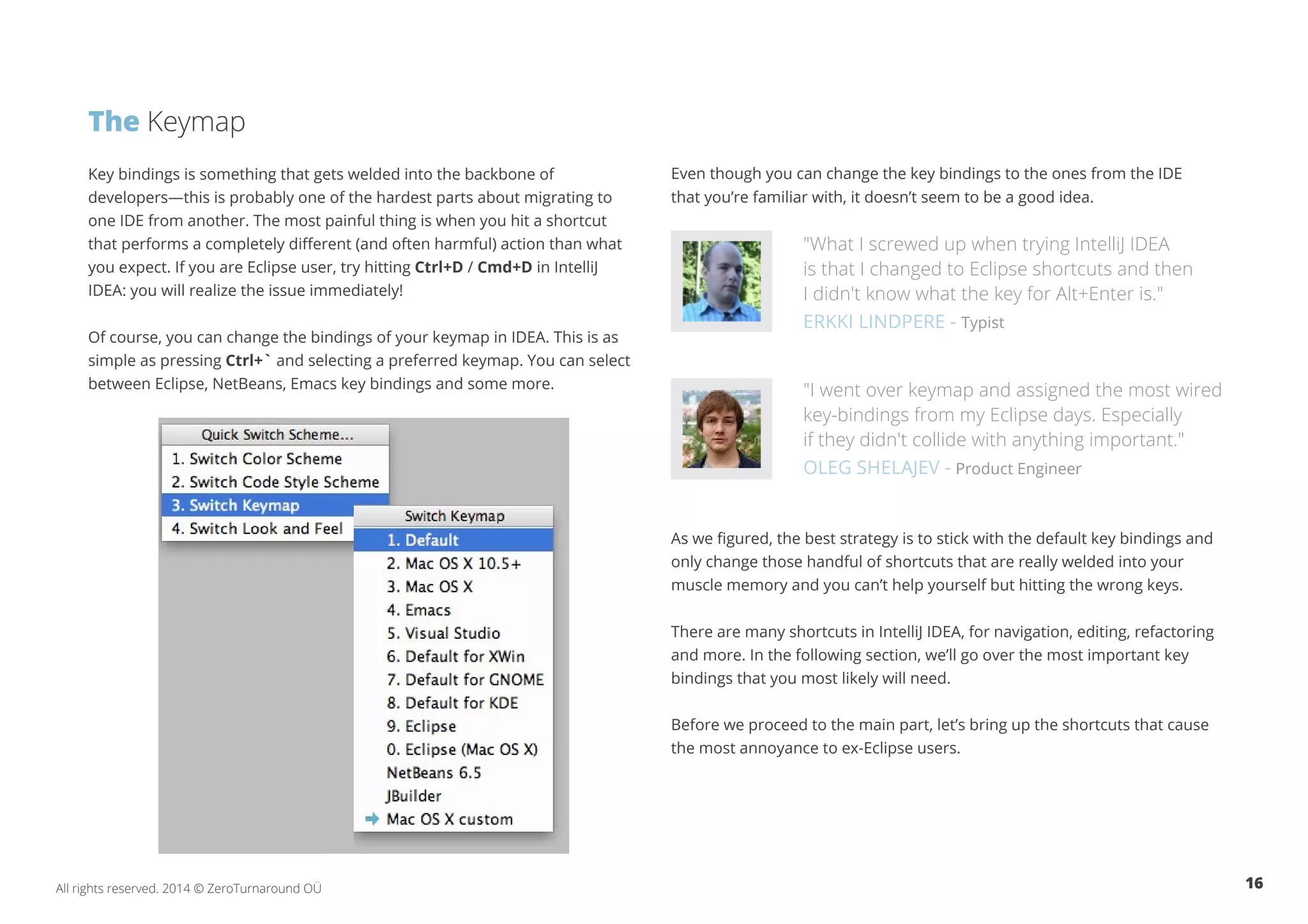 16All rights reserved. 2014 © ZeroTurnaround OÜ
The Keymap
Key bindings is something that gets welded into the backbone of
developers—this is probably one of the hardest parts about migrating to
one IDE from another. The most painful thing is when you hit a shortcut
that performs a completely different (and often harmful) action than what
you expect. If you are Eclipse user, try hitting Ctrl+D / Cmd+D in IntelliJ
IDEA: you will realize the issue immediately!
Of course, you can change the bindings of your keymap in IDEA. This is as
simple as pressing Ctrl+` and selecting a preferred keymap. You can select
between Eclipse, NetBeans, Emacs key bindings and some more.
Even though you can change the key bindings to the ones from the IDE
that you’re familiar with, it doesn’t seem to be a good idea.
"What I screwed up when trying IntelliJ IDEA
is that I changed to Eclipse shortcuts and then
I didn't know what the key for Alt+Enter is."
ERKKI LINDPERE - Typist
"I went over keymap and assigned the most wired
key-bindings from my Eclipse days. Especially
if they didn't collide with anything important."
OLEG SHELAJEV - Product Engineer
As we figured, the best strategy is to stick with the default key bindings and
only change those handful of shortcuts that are really welded into your
muscle memory and you can’t help yourself but hitting the wrong keys.
There are many shortcuts in IntelliJ IDEA, for navigation, editing, refactoring
and more. In the following section, we’ll go over the most important key
bindings that you most likely will need.
Before we proceed to the main part, let’s bring up the shortcuts that cause
the most annoyance to ex-Eclipse users.
 