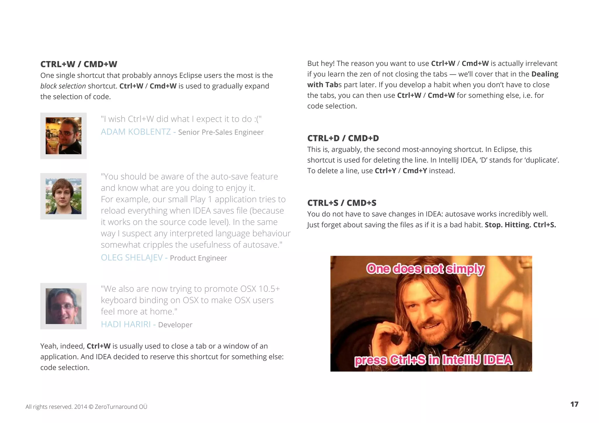 17All rights reserved. 2014 © ZeroTurnaround OÜ
CTRL+W / CMD+W
One single shortcut that probably annoys Eclipse users the most is the
block selection shortcut. Ctrl+W / Cmd+W is used to gradually expand
the selection of code.
"I wish Ctrl+W did what I expect it to do :("
ADAM KOBLENTZ - Senior Pre-Sales Engineer
"You should be aware of the auto-save feature
and know what are you doing to enjoy it.
For example, our small Play 1 application tries to
reload everything when IDEA saves file (because
it works on the source code level). In the same
way I suspect any interpreted language behaviour
somewhat cripples the usefulness of autosave."
OLEG SHELAJEV - Product Engineer
"We also are now trying to promote OSX 10.5+
keyboard binding on OSX to make OSX users
feel more at home."
HADI HARIRI - Developer
Yeah, indeed, Ctrl+W is usually used to close a tab or a window of an
application. And IDEA decided to reserve this shortcut for something else:
code selection.
But hey! The reason you want to use Ctrl+W / Cmd+W is actually irrelevant
if you learn the zen of not closing the tabs — we’ll cover that in the Dealing
with Tabs part later. If you develop a habit when you don’t have to close
the tabs, you can then use Ctrl+W / Cmd+W for something else, i.e. for
code selection.
CTRL+D / CMD+D
This is, arguably, the second most-annoying shortcut. In Eclipse, this
shortcut is used for deleting the line. In IntelliJ IDEA, ‘D’ stands for ‘duplicate’.
To delete a line, use Ctrl+Y / Cmd+Y instead.
CTRL+S / CMD+S
You do not have to save changes in IDEA: autosave works incredibly well.
Just forget about saving the files as if it is a bad habit. Stop. Hitting. Ctrl+S.
 