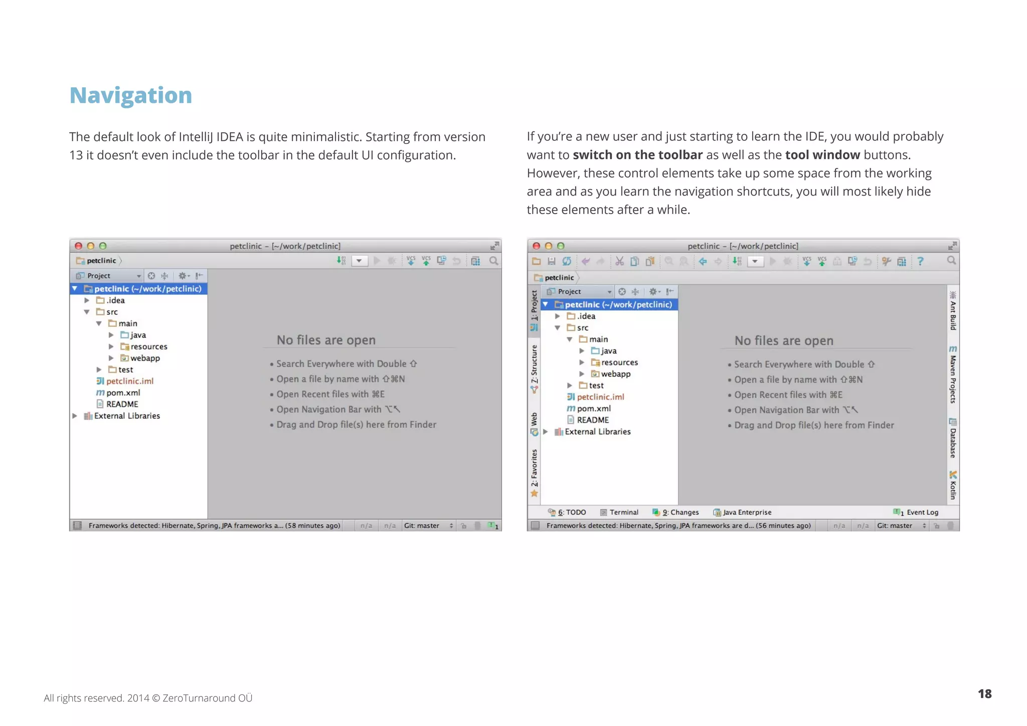 18All rights reserved. 2014 © ZeroTurnaround OÜ
Navigation
The default look of IntelliJ IDEA is quite minimalistic. Starting from version
13 it doesn’t even include the toolbar in the default UI configuration.
If you’re a new user and just starting to learn the IDE, you would probably
want to switch on the toolbar as well as the tool window buttons.
However, these control elements take up some space from the working
area and as you learn the navigation shortcuts, you will most likely hide
these elements after a while.
 