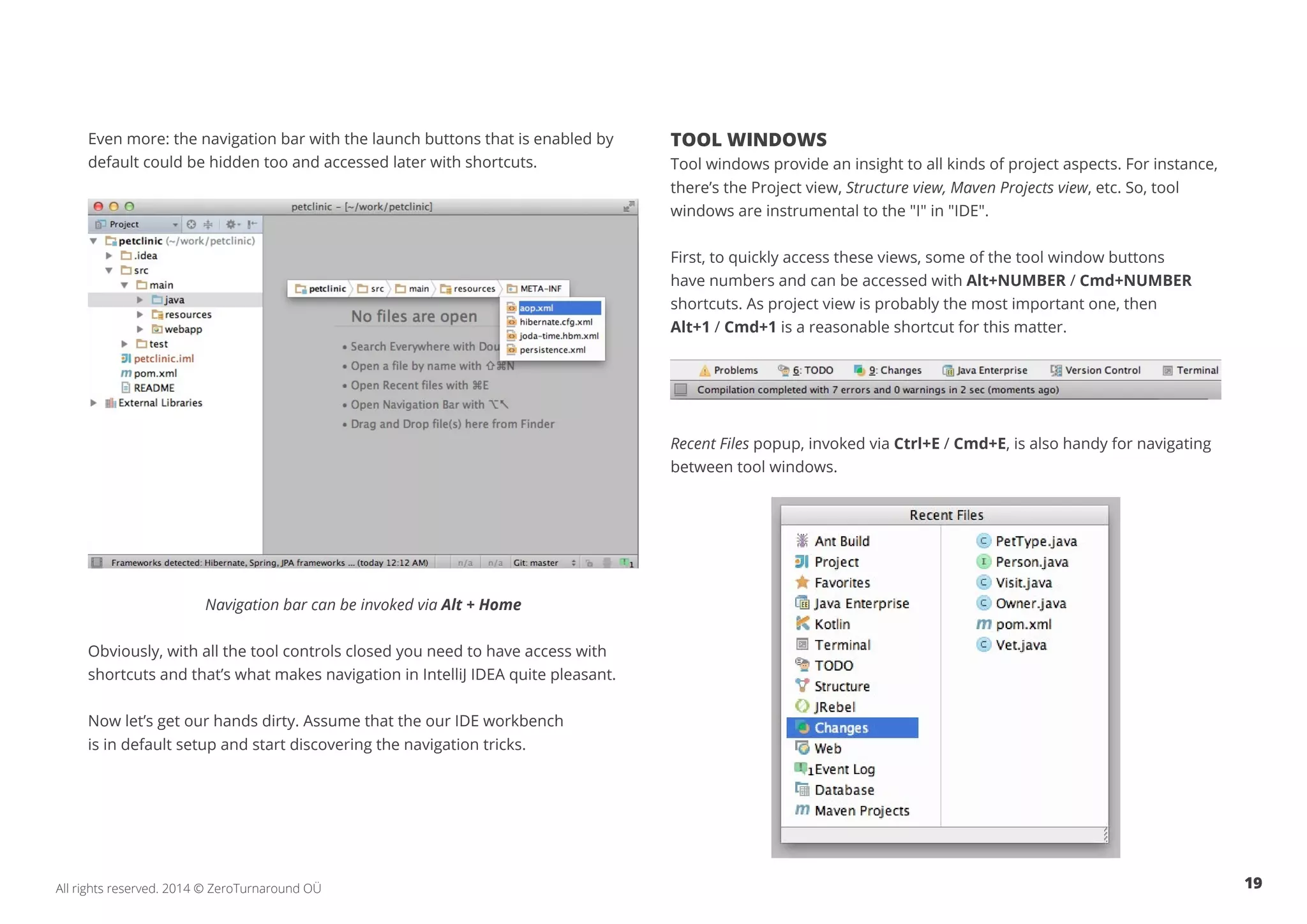 19All rights reserved. 2014 © ZeroTurnaround OÜ
Even more: the navigation bar with the launch buttons that is enabled by
default could be hidden too and accessed later with shortcuts.
Navigation bar can be invoked via Alt + Home
Obviously, with all the tool controls closed you need to have access with
shortcuts and that’s what makes navigation in IntelliJ IDEA quite pleasant.
Now let’s get our hands dirty. Assume that the our IDE workbench
is in default setup and start discovering the navigation tricks.
TOOL WINDOWS
Tool windows provide an insight to all kinds of project aspects. For instance,
there’s the Project view, Structure view, Maven Projects view, etc. So, tool
windows are instrumental to the "I" in "IDE"​.
First, to quickly access these views, some of the tool window buttons
have numbers and can be accessed with Alt+NUMBER / Cmd+NUMBER
shortcuts. As project view is probably the most important one, then
Alt+1 / Cmd+1 is a reasonable shortcut for this matter.
Recent Files popup, invoked via Ctrl+E / Cmd+E, is also handy for navigating
between tool windows.
 